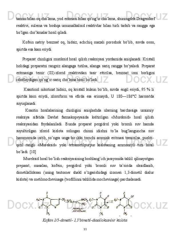 tannin bilan oq cho’kma, yod eritmasi bilan qo’ng’ir cho’kma, shuningdek Dragendorf
reaktivi,   sulema   va   boshqa   umumalkaloid   reaktivlar   bilan   turli   tarkib   va   rangga   ega
bo’lgan cho’kmalar hosil qiladi.
Kofein   natriy   benzoat   oq,   hidsiz,   achchiq   mazali   poroshok   bo’lib,   suvda   oson,
spirtda esa kam eriydi.
Preparat chinligini muriksid hosil qilish reaksiyasi yordamida aniqlanadi. Kristall
holidagi   preparatni   rangsiz   alangaga   tutilsa,   alanga   sariq   rangga   bo’yaladi.   Preparat
eritmasiga   temir   (III)-xlorid   reaktividan   tasir   ettirilsa,   benzoat   ioni   borligini
isbotlaydigan qo’ng’ir-sariq cho’kma hosil bo’ladi.
  Ksantinol  nikotinat  hidsiz,  oq kristall  kukun bo ’ lib, suvda engil  eriydi, 95 % li
spirtda   kam   eriydi,   xloroform   va   efirda   esa   erimaydi,   U   180—186° C   haroratda
suyuqlanadi.
  Ksantin   hosilalarining   chinligini   aniqlashda   ularning   barchasiga   umumiy
reaksiya   sifatida   Davlat   farmakopeyasida   keltirilgan   «Mureksid»   hosil   qilish
reaksiyasidan   foydalaniladi.   Bunda   preparat   pergidrol   yoki   bromli   suv   hamda
suyultirilgan   xlorid   kislota   solingan   chinni   idishni   to ’ la   bug ’ languncha   suv
hammomida   isitib,   so ’ ngra   unga   bir-ikki   tomchi   ammiak   eritmasi   tomizilsa,   pushti-
qizil   rangli   «Mureksid»   yoki   tetrametilpurpur   kislotaning   ammoniyli   tuzi   hosil
bo ’ ladi.  [10]
 Mureksid hosil bo ’ lish reaksiyasining boshlang ’ ich jarayonida tahlil qilinayotgan
preparat,   masalan,   kofein,   pergidrol   yoki   bromli   suv   ta’sirida   oksidlanib,
dimetilalloksan   (uning   tautomer   shakl   o ’ zgarishidagi   izomeri   1,3-dimetil   dialur
kislota) va metilmochevinaga (teofillinni tahlilida mochevinaga) parchalanadi.
Kofein 1/3-dimetil- 1,3'bimetil-diaalloksanlur kislota
11 