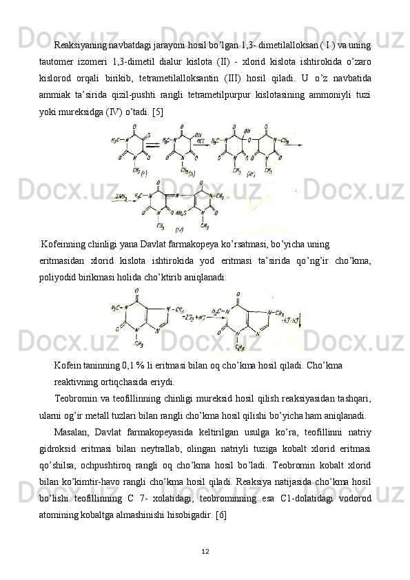 Reaksiyaning navbatdagi jarayoni hosil bo ’ lgan 1,3- dimetilalloksan ( I ) va uning
tautomer   izomeri   1,3-dimetil   dialur   kislota   ( II )   -   xlorid   kislota   ishtirokida   o ’ zaro
kislorod   orqali   birikib,   tetrametilalloksantin   (III)   hosil   qiladi.   U   o ’ z   navbatida
ammiak   ta’sirida   qizil-pushti   rangli   tetrametilpurpur   kislotasining   ammoniyli   tuzi
yoki mureksidga (IV) o ’ tadi.  [5]
 Kofeinning chinligi yana Davlat farmakopeya ko ’ rsatmasi, bo ’ yicha uning
eritmasidan   xlorid   kislota   ishtirokida   yod   eritmasi   ta’sirida   qo ’ ng ’ ir   cho ’ kma,
poliyodid birikmasi holida cho ’ ktirib aniqlanadi:
Kofein taninning 0,1 % li eritmasi bilan oq cho ’ kma hosil qiladi. C h o ’ kma
reaktivning ortiqchasida eriydi.
Teobromin va teofillinning chinligi mureksid hosil qilish reaksiyasidan tashqari,
ularni og ’ ir metall tuzlari bilan rangli cho ’ kma hosil qilishi bo ’ yicha ham aniqlanadi.
Masalan,   Davlat   farmakopeyasida   keltirilgan   usulga   ko ’ ra,   teofillinni   natriy
gidroksid   eritmasi   bilan   neytrallab,   olingan   natriyli   tuziga   kobalt   xlorid   eritmasi
qo ’ shilsa,   ochpushtiroq   rangli   oq   cho ’ kma   hosil   bo ’ ladi.   Teobromin   kobalt   xlorid
bilan ko ’ kimtir-havo rangli cho ’ kma hosil  qiladi. Reaksiya natijasida  cho ’ kma hosil
bo ’ lishi   teofillinning   C   7-   xolatidagi,   teobrominning   esa   C 1-dolatidagi   vodorod
atomining kobaltga almashinishi hisobigadir.  [6]
12 