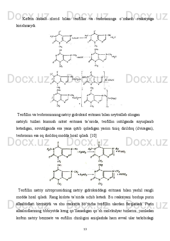 Kofein   kobalt   xlorid   bilan   teofillin   va   teobrominga   o ’ xshash   reaksiyaga
kirishmaydi.
 Teofillin va teobrominning natriy gidroksid eritmasi bilan neytrallab olingan
natriyli   tuzlari   kumush   nitrat   eritmasi   ta’sirida,   teofillin   isitilganda   suyuqlanib
ketadigan,   sovutilganda   esa   yana   qotib   qoladigan   yarim   tiniq   dirildoq   (ilviragan),
teobromin esa oq dirildoq modda hosil qiladi.  [10]
  Teofillin   natriy   nitroprussidning   natriy   gidroksiddagi   eritmasi   bilan   yashil   rangli
modda   hosil   qiladi.   Rang   kislota   ta’sirida   uchib   ketadi.   Bu   reaksiyani   boshqa   purin
alkaloidlari   bermaydi   va   shu   reaksiya   bo ’ yicha   teofillin   ulardan   farqlanadi.   Purin
alkaloidlarining  tibbiyotda  keng  qo ’ llanadigan  qo ’ sh  molekulyar   tuzlarini,  jumladan
kofein   natriy   benzoate   va   eufillin   chinligini   aniqlashda   ham   avval   ular   tarkibidagi
13 