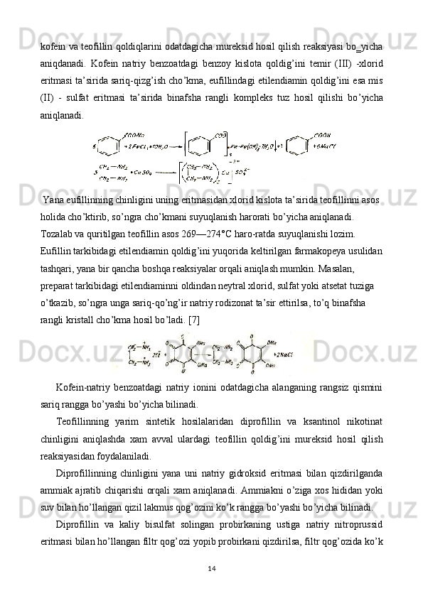 kofein va teofillin qoldiqlarini odatdagicha mureksid hosil qilish reaksiyasi bo‗yicha
aniqdanadi.   Kofein   natriy   benzoatdagi   benzoy   kislota   qoldig ’ ini   temir   ( III )   -xlorid
eritmasi ta’sirida sariq-qizg ’ ish cho ’ kma, eufillindagi etilendiamin qoldig ’ ini esa mis
(II)   -   sulfat   eritmasi   ta’sirida   binafsha   rangli   kompleks   tuz   hosil   qilishi   bo ’ yicha
aniqlanadi.
 Y a na eufillinning chinligini uning eritmasidan xlorid kislota ta’sirida teofillinni asos 
holida cho ’ ktirib, so ’ ngra cho ’ kmani suyuqlanish harorati bo ’ yicha aniqlanadi. 
Tozalab va quritilgan teofillin asos 269—274° C  haro-ratda suyuqlanishi lozim.
Eufillin tarkibidagi etilendiamin qoldig ’ ini yuqorida keltirilgan farmakopeya usulidan
tashqari, yana bir qancha boshqa reaksiyalar orqali aniqlash mumkin. Masalan, 
preparat tarkibidagi etilendiaminni oldindan neytral xlorid, sulfat yoki atsetat tuziga 
o ’ tkazib, so ’ ngra unga sariq-qo ’ ng ’ ir natriy rodizonat ta’sir ettirilsa, to ’ q binafsha 
rangli kristall cho ’ kma hosil bo ’ ladi.  [7]
Kofein-natriy   benzoatdagi   natriy   ionini   odatdagicha   alanganing   rangsiz   qismini
sariq rangga bo ’ yashi bo ’ yicha bilinadi.
Teofillinning   yarim   sintetik   hosilalaridan   diprofillin   va   ksantinol   nikotinat
chinligini   aniqlashda   xam   avval   ulardagi   teofillin   qoldig ’ ini   mureksid   hosil   qilish
reaksiyasidan foydalaniladi.
Diprofillinning   chinligini   yana   uni   natriy   gidroksid   eritmasi   bilan   qizdirilganda
ammiak ajratib chiqarishi orqali xam aniqlanadi. Ammiakni o ’ ziga xos hididan yoki
suv bilan ho ’ llangan qizil lakmus qog ’ ozini ko ’ k rangga bo ’ yashi bo ’ yicha bilinadi.
Diprofillin   va   kaliy   bisulfat   solingan   probirkaning   ustiga   natriy   nitroprussid
eritmasi   bilan ho ’ llangan filtr qog ’ ozi yopib probirkani qizdirilsa, filtr qog ’ ozida ko ’ k
14 