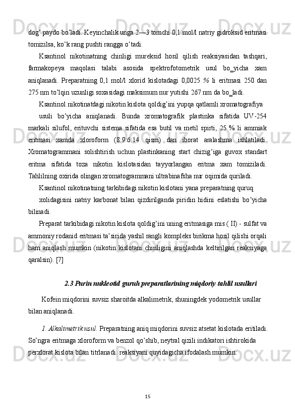 dog ’  paydo bo ’ ladi. Keyinchalik unga 2— 3  tomchi 0,1 mol/l natriy gidroksid eritmasi
tomizilsa, ko ’ k rang pushti rangga o ’ tadi.
Ksantinol   nikotinatning   chinligi   mureksid   hosil   qilish   reaksiyasidan   tashqari,
farmakopeya   maqolasi   talabi   asosida   spektrofotometrik   usul   bo‗yicha   xam
aniqlanadi.   Preparatning   0,1   mol/l   xlorid   kislotadagi   0,0025   %   li   eritmasi   250   dan
275 nm to ’ lqin uzunligi soxasidagi maksimum nur yutishi 267 nm da bo‗ladi.
Ksantinol nikotinatdagi nikotin kislota qoldig ’ ini yupqa qatlamli xromatografiya
usuli   bo ’ yicha   aniqlanadi.   Bunda   xromatografik   plastinka   sifatida   UV-254
markali   silufol,   erituvchi   sistema   sifatida   esa   butil   va   metil   spirti,   25   %   li   ammiak
eritmasi   xamda   xloroform   (8:9:6:14   qism)   dan   iborat   aralashma   ishlatiladi.
Xromatogrammani   solishtirish   uchun   plastinkaning   start   chizig ’ iga   guvox   standart
eritma   sifatida   toza   nikotin   kislotasidan   tayyorlangan   eritma   xam   tomiziladi.
Tahlilning oxirida olingan xromatogrammani ultrabinafsha nur oqimida quriladi.
Ksantinol nikotinatning tarkibidagi nikotin kislotani yana preparatning quruq
xolidagisini   natriy   karbonat   bilan   qizdirilganda   piridin   hidini   eslatishi   bo ’ yicha
bilinadi.
Preparat tarkibidagi nikotin kislota qoldig ’ ini uning eritmasiga mis ( II) - sulfat va
ammoniy rodanid eritmasi ta’sirida yashil rangli kompleks birikma hosil qilishi orqali
ham   aniqlash   mumkin   (nikotin   kislotani   chinligini   aniqlashda   keltirilgan   reaksiyaga
qaralsin).  [7]
2.3 Purin nukleotid guruh preparatlarining miqdoriy tahlil usullari
Kofein miqdorini suvsiz sharoitda alkalimetrik, shuningdek yodometrik usullar 
bilan aniqlanadi.
1. Alkalimetrik usul.  Preparatning aniq miqdorini suvsiz atsetat kislotada eritiladi.
So’ngra eritmaga xloroform va benzol qo’shib, neytral qizili indikatori ishtirokida 
perxlorat kislota bilan titrlanadi. reaksiyani quyidagicha ifodalash mumkin:
15 