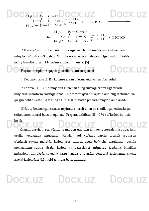 2.Yodometrik usul.  Preparat eritmasiga kislotali sharoitda yod eritmasidan 
ortiqcha qo’shib cho’ktiriladi. So’ngra reaksiyaga kirishmay qolgan yidni filtratda 
natriy tiosulfatning 0,1  N  eritmasi bilan titrlanadi.  [5]
Preparat miqdorini quyidagi usullar bilan aniqlanadi:
1.Yodometrik usul. Bu kofein-asos miqdorini aniqlashga o’xshashdir.
2.Tortma usul. Aniq miqdordagi preparatning suvdagi eritmasiga yetarli 
miqdorda xloroform qavatiga o’tadi. Xloroform qavatini ajratib olib bug’lantiriladi va 
qolgan qoldiq- kofein-asosning og’irligiga nisbatan preparat miqdori aniqlanadi.
3.Natriy benzoatga nisbatan neytrallash usuli bilan va sterillangan eritmalarini 
refraktometrik usul bilan aniqlanadi. Preparat tarkibida 38-40 % sof kofein bo’lishi 
kerak.
Ksantin guruhi preparatlarining miqdori ularning kimyoviy xossalari asosida, turli
usullar   yordamida   aniqlanadi.   Masalan,   sof   kofeinni   barcha   organik   asoslarga
o’ xshash   suvsiz   muhitda   kislota-asos   titrlash   usuli   bo ’ yicha   aniqlanadi.   Bunda
preparatning   suvsiz   atsetat   kislota   va   benzoldagi   eritmasini   kristallik   binafsha
indikatori   ishtirokida   suyuqlik   sariq   rangga   o ’ tguncha   perxlorat   kislotaning   suvsiz
atsetat kislotadagi 0,1 mol/l eritmasi bilan titrlanadi
16 