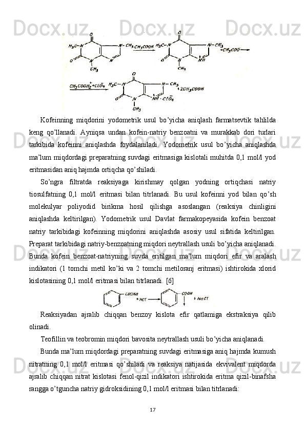 Kofeinning   miqdorini   yodometrik   usul   bo ’ yicha   aniqlash   farmatsevtik   tahlilda
keng   qo ’ llanadi.   Ayniqsa   undan   kofein-natriy   benzoatni   va   murakkab   dori   turlari
tarkibida   kofeinni   aniqlashda   foydalaniladi.   Yodometrik   usul   bo ’ yicha   aniqlashda
ma’lum miqdordagi preparatning suvdagi eritmasiga kislotali muhitda 0,1 mol/l yod
eritmasidan aniq hajmda ortiqcha qo ’ shiladi.
So ’ ngra   filtratda   reaksiyaga   kirishmay   qolgan   yodning   ortiqchasi   natriy
tiosulfatning   0,1   mol/l   eritmasi   bilan   titrlanadi.   Bu   usul   kofeinni   yod   bilan   qo ’ sh
molekulyar   poliyodid   birikma   hosil   qilishga   asoslangan   (reaksiya   chinligini
aniqlashda   keltirilgan).   Yodometrik   usul   Davlat   farmakopeyasida   kofein   benzoat
natriy   tarkibidagi   kofeinning   miqdorini   aniqlashda   asosiy   usul   sifatida   keltirilgan.
Preparat tarkibidagi natriy-benzoatning miqdori neytrallash usuli bo ’ yicha aniqlanadi.
Bunda   kofein   benzoat-natriyning   suvda   eritilgan   ma’lum   miqdori   efir   va   aralash
indikatori   (1   tomchi   metil   ko ’ ki   va   2   tomchi   metiloranj   eritmasi)   ishtirokida   xlorid
kislotasining 0,1 mol/l eritmasi bilan titrlanadi.  [6]
Reaksiyadan   ajralib   chiqqan   benzoy   kislota   efir   qatlamiga   ekstraksiya   qilib
olinadi.
Teofillin va teobromin miqdori bavosita neytrallash usuli bo ’ yicha aniqlanadi.
Bunda ma’lum miqdordagi preparatning suvdagi eritmasiga aniq hajmda kumush
nitratning   0,1   mol/l   eritmasi   qo ’ shiladi   va   reaksiya   natijasida   ekvivalent   miqdorda
ajralib  chiqqan   nitrat  kislotasi  fenol-qizil  indikatori   ishtirokida   eritma  qizil-binafsha
rangga o ’ tguncha natriy gidroksidining 0,1 mol/l eritmasi bilan titrlanadi:
17 