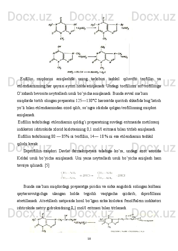   Eufillin   miqdorini   aniqlashda   uning   tarkibini   tashkil   qiluvchi   teofillin   va
etilendiaminning har qaysisi ayrim holda aniqlanadi. Undagi toefillinni sof teofillinga
O ’ xshash bevosita neytrallash usuli bo ’ yicha aniqlanadi. Bunda avval ma’lum 
miqdorda tortib olingan preparatni 125—130° C  haroratda quritish shkafida bug ’ latish
yo ’ li bilan etilendiamindan ozod qilib, so ’ ngra idishda qolgan teofillinning miqdori 
aniqlanadi.
 Eufillin tarkibidagi etilendiamin qoldig ’ i preparatning suvdagi eritmasida metiloranj 
indikatori ishtirokida xlorid kislotasining 0,1 mol/l eritmasi bilan titrlab aniqlanadi.
 Eufillin tarkibining 80 — 85% ni teofillin, 14— 18 % ni esa etilendiamin tashkil
qilishi kerak.
Diprofillin   miqdori   Davlat   farmakopeyasi   talabiga   ko ’ ra,   undagi   azot   asosida
Keldal   usuli   bo ’ yicha   aniqlanadi.  Uni   yana   neytrallash   usuli   bo ’ yicha   aniqlash   ham
tavsiya qilinadi.  [5]
Bunda ma’lum miqdordagi preparatga piridin va sirka angidridi solingan kolbani
qaytarsovutgichga   ulangan   holda   tegishli   vaqtgacha   qizdirib,   diprofillinni
atsetillanadi. Atsetillash   natijasida hosil bo ’ lgan sirka kislotasi fenolftalein indikatori
ishtirokida natriy gidroksidning 0,1 mol/l eritmasi bilan titrlanadi.
18 