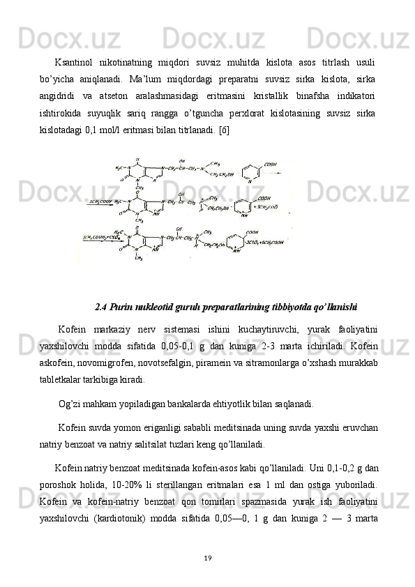 Ksantinol   nikotinatning   miqdori   suvsiz   muhitda   kislota   asos   titrlash   usuli
bo ’ yicha   aniqlanadi.   Ma’lum   miqdordagi   preparatni   suvsiz   sirka   kislota,   sirka
angidridi   va   atseton   aralashmasidagi   eritmasini   kristallik   binafsha   indikatori
ishtirokida   suyuqlik   sariq   rangga   o ’ tguncha   perxlorat   kislotasining   suvsiz   sirka
kislotadagi 0,1 mol/l eritmasi bilan titrlanadi.  [6]
2.4 Purin nukleotid guruh preparatlarining tibbiyotda qo’llanishi
Kofein   markaziy   nerv   sistemasi   ishini   kuchaytiruvchi,   yurak   faoliyatini
yaxshilovchi   modda   sifatida   0,05-0,1   g   dan   kuniga   2-3   marta   ichiriladi.   Kofein
askofein, novomigrofen, novotsefalgin, piramein va sitramonlarga o’xshash murakkab
tabletkalar tarkibiga kiradi.
Og’zi mahkam yopiladigan bankalarda ehtiyotlik bilan saqlanadi.
Kofein suvda yomon eriganligi sababli meditsinada uning suvda yaxshi eruvchan
natriy benzoat va natriy salitsilat tuzlari keng qo’llaniladi.
Kofein natriy benzoat meditsinada kofein-asos kabi qo’llaniladi.  Uni 0,1-0,2 g dan
poroshok   holida,   10-20%   li   sterillangan   eritmalari   esa   1   ml   dan   ostiga   yuboriladi.
Kofein   va   kofein-natriy   benzoat   qon   tomirlari   spazmasida   yurak   ish   faoliyatini
yaxshilovchi   (kardiotonik)   modda   sifatida   0,05—0,   1   g   dan   kuniga   2   —   3   marta
19 