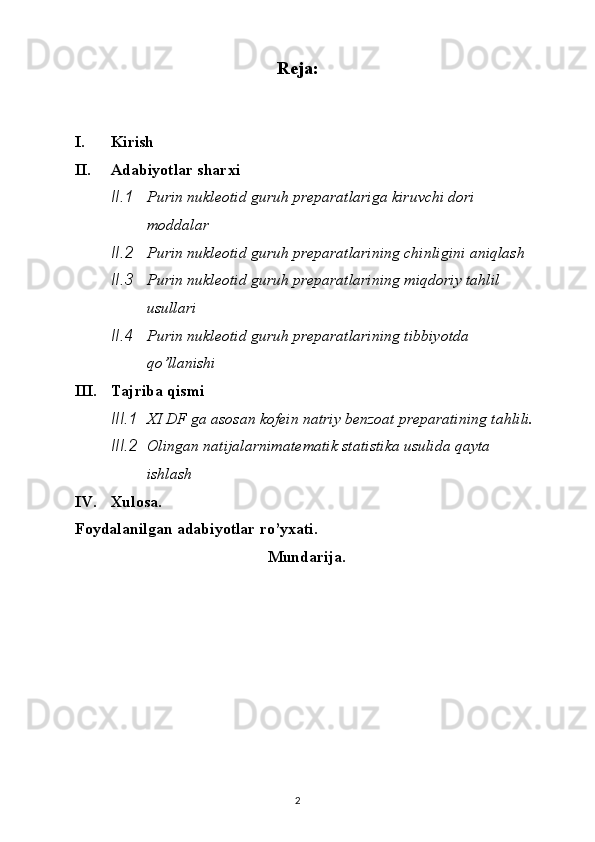 Reja:
I. Kirish
II. Adabiyotlar sharxi
II.1 Purin nukleotid guruh preparatlariga kiruvchi dori 
moddalar
II.2 Purin nukleotid guruh preparatlarining chinligini aniqlash
II.3 Purin nukleotid guruh preparatlarining miqdoriy tahlil 
usullari
II.4 Purin nukleotid guruh preparatlarining tibbiyotda 
qo’llanishi
III. Tajriba qismi
III.1 XI DF ga asosan kofein natriy benzoat preparatining tahlili.
III.2 Olingan natijalarnimatematik statistika usulida qayta 
ishlash
IV. Xulosa.
Foydalanilgan adabiyotlar ro’yxati.
Mundarija.
2 