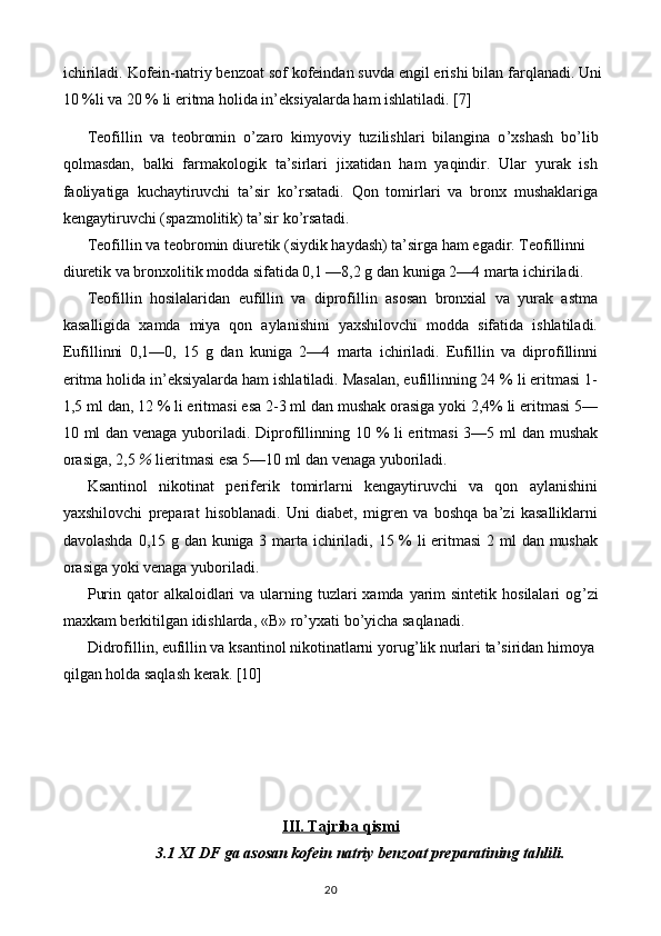 ichiriladi. Kofein-natriy benzoat sof kofeindan suvda engil erishi bilan farqlanadi. Uni
10 %li va 20 % li eritma holida in’eksiyalarda ham ishlatiladi.  [7]
Teofillin   va   teobromin   o ’ zaro   kimyoviy   tuzilishlari   bilangina   o ’ xshash   bo ’ lib
qolmasdan,   balki   farmakologik   ta’sirlari   jixatidan   ham   yaqindir.   Ular   yurak   ish
faoliyatiga   kuchaytiruvchi   ta’sir   ko ’ rsatadi.   Qon   tomirlari   va   bronx   mushaklariga
kengaytiruvchi (spazmolitik) ta’sir ko ’ rsatadi.
Teofillin va teobromin diuretik (siydik haydash) ta’sirga ham egadir. Teofillinni
diuretik va bronxolitik modda sifatida 0,1 —8,2 g dan kuniga 2—4 marta ichiriladi.
Teofillin   hosilalaridan   eufillin   va   diprofillin   asosan   bronxial   va   yurak   astma
kasalligida   xamda   miya   qon   aylanishini   yaxshilovchi   modda   sifatida   ishlatiladi.
Eufillinni   0,1—0,   15   g   dan   kuniga   2—4   marta   ichiriladi.   Eufillin   va   diprofillinni
eritma holida in’eksiyalarda ham ishlatiladi. Masalan, eufillinning 24 % li eritmasi 1-
1,5 ml dan, 12 % li eritmasi esa 2-3 ml dan mushak orasiga yoki 2,4% li eritmasi 5—
10 ml dan venaga yuboriladi. Diprofillinning 10 % li eritmasi  3—5 ml dan mushak
orasiga, 2,5  %  lieritmasi esa 5—10 ml dan venaga yuboriladi.
Ksantinol   nikotinat   periferik   tomirlarni   kengaytiruvchi   va   qon   aylanishini
yaxshilovchi   preparat   hisoblanadi.   Uni   diabet,   migren   va   boshqa   ba’zi   kasalliklarni
davolashda 0,15 g dan kuniga 3 marta ichiriladi, 15 % li eritmasi  2 ml dan mushak
orasiga yoki venaga yuboriladi.
Purin qator  alkaloidlari  va  ularning tuzlari  xamda yarim  sintetik hosilalari  og ’ zi
maxkam berkitilgan idishlarda, «B» ro ’ yxati bo ’ yicha saqlanadi.
Didrofillin, eufillin va ksantinol nikotinatlarni yorug ’ lik nurlari ta’siridan himoya
qilgan holda saqlash kerak.  [10]
III. Tajriba qismi
3.1 XI DF ga asosan kofein natriy benzoat preparatining tahlili.
20 
