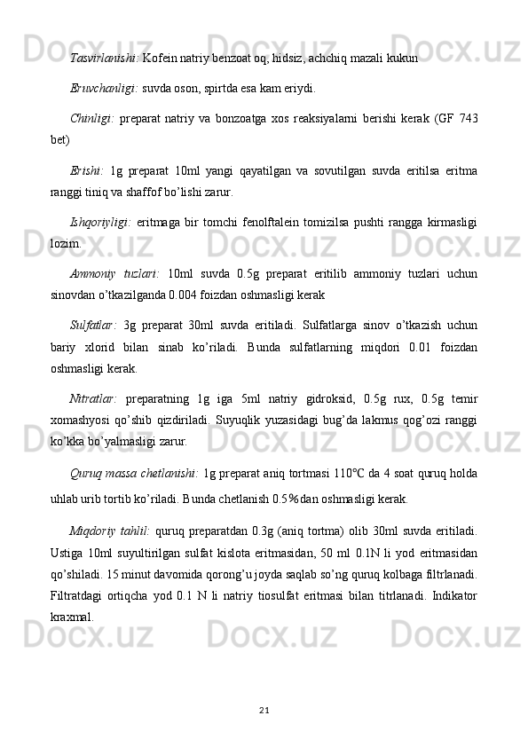 Tasvirlanishi:   Kofein natriy benzoat oq, hidsiz, achchiq mazali  kukun
Eruvchanligi:  suvda oson, spirtda esa kam eriydi.
Chinligi:   preparat   natriy   va   bonzoatga   xos   reaksiyalarni   berishi   kerak   (GF   743
bet)
Erishi:   1g   preparat   10ml   yangi   qayatilgan   va   sovutilgan   suvda   eritilsa   eritma
ranggi tiniq va shaffof bo’lishi zarur.
Ishqoriyligi:   eritmaga   bir   tomchi   fenolftalein   tomizilsa   pushti   rangga   kirmasligi
lozim.
Ammoniy   tuzlari:   10ml   suvda   0.5g   preparat   eritilib   ammoniy   tuzlari   uchun
sinovdan o’tkazilganda 0.004 foizdan oshmasligi kerak
Sulfatlar:   3g   preparat   30ml   suvda   eritiladi.   Sulfatlarga   sinov   o’tkazish   uchun
bariy   xlorid   bilan   sinab   ko’riladi.   Bunda   sulfatlarning   miqdori   0.01   foizdan
oshmasligi kerak.
Nitratlar:   preparatning   1g   iga   5ml   natriy   gidroksid,   0.5g   rux,   0.5g   temir
xomashyosi   qo’shib   qizdiriladi.   Suyuqlik   yuzasidagi   bug’da   lakmus   qog’ozi   ranggi
ko’kka bo’yalmasligi zarur.
Quruq massa chetlanishi:   1g preparat aniq tortmasi 110 ℃  da 4 soat quruq holda
uhlab urib tortib ko’riladi. Bunda chetlanish  0.5 ％ dan oshmasligi kerak.
Miqdoriy   tahlil:   quruq  preparatdan  0.3g  (aniq  tortma)   olib  30ml   suvda  eritiladi.
Ustiga   10ml   suyultirilgan   sulfat   kislota   eritmasidan,   50   ml   0.1N   li   yod   eritmasidan
qo’shiladi. 15 minut davomida qorong’u joyda saqlab so’ng quruq kolbaga filtrlanadi.
Filtratdagi   ortiqcha   yod   0.1   N   li   natriy   tiosulfat   eritmasi   bilan   titrlanadi.   Indikator
kraxmal. 
21 