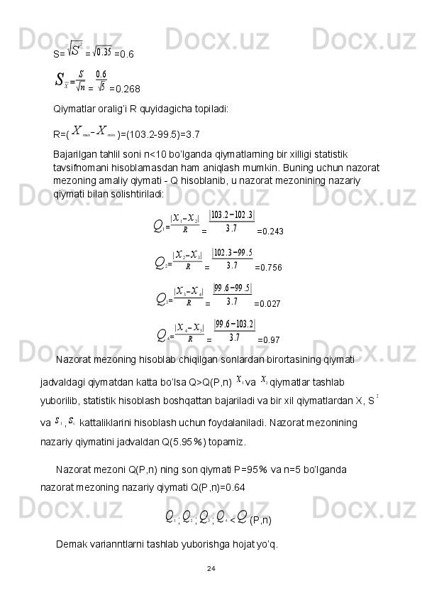 S=√S	
2 =	
√0.35 =0.6	
S	X=	
S
√n
=	
0.6
√5 =0.268
Qiymatlar oralig’i R quyidagicha topiladi: 
R=(	
X	max	−X	min )=(103.2-99.5)=3.7
Bajarilgan tahlil soni n<10 bo’lganda qiymatlarning bir xilligi statistik 
tavsifnomani hisoblamasdan ham aniqlash mumkin. Buning uchun nazorat
mezoning amaliy qiymati - Q hisoblanib, u nazorat mezonining nazariy 
qiymati bilan solishtiriladi:	
Q	1=
|x1−x2|	
R
=	
|103	.2−102	.3|	
3.7 =0.243	
Q	2=
|x2−x3|	
R
=	
|102	.3−99	.5	
3.7 =0.756	
Q	3=
|x3−x4|	
R
=	
|99	.6−99	.5|	
3.7 =0.027	
Q	4=
|x4−x5|	
R
=	
|99	.6−103	.2|	
3.7 =0.97
Nazorat mezoning hisoblab chiqilgan sonlardan birortasining qiymati 
jadvaldagi qiymatdan katta bo’lsa Q>Q(P,n) 
x1 va 	x2 qiymatlar tashlab 
yuborilib, statistik hisoblash boshqattan bajariladi va bir xil qiymatlardan X, S	
2
va 	
s1 ,	sx  kattaliklarini hisoblash uchun foydalaniladi. Nazorat mezonining 
nazariy qiymatini jadvaldan Q(5.95 ％ ) topamiz.
Nazorat mezoni Q(P,n) ning son qiymati P=95  	
％ va n=5 bo’lganda 
nazorat mezoning nazariy qiymati Q(P,n)=0.64	
Q	1
;	Q	2 ;	Q	3 ;	Q	4 <	Q (P,n)
Demak varianntlarni tashlab yuborishga hojat yo’q.
24 