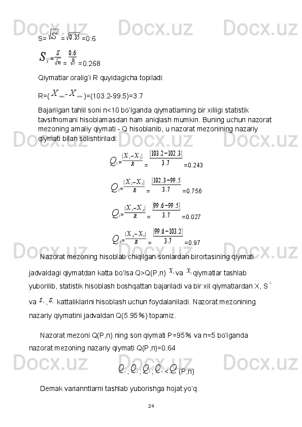 S=√S	
2 =	
√0.35 =0.6	
S	X=	
S
√n
=	
0.6
√5 =0.268
Qiymatlar oralig’i R quyidagicha topiladi: 
R=(	
X	max	−X	min )=(103.2-99.5)=3.7
Bajarilgan tahlil soni n<10 bo’lganda qiymatlarning bir xilligi statistik 
tavsifnomani hisoblamasdan ham aniqlash mumkin. Buning uchun nazorat
mezoning amaliy qiymati - Q hisoblanib, u nazorat mezonining nazariy 
qiymati bilan solishtiriladi:	
Q	1=
|x1−x2|	
R
=	
|103	.2−102	.3|	
3.7 =0.243	
Q	2=
|x2−x3|	
R
=	
|102	.3−99	.5	
3.7 =0.756	
Q	3=
|x3−x4|	
R
=	
|99	.6−99	.5|	
3.7 =0.027	
Q	4=
|x4−x5|	
R
=	
|99	.6−103	.2|	
3.7 =0.97
Nazorat mezoning hisoblab chiqilgan sonlardan birortasining qiymati 
jadvaldagi qiymatdan katta bo’lsa Q>Q(P,n) 
x1 va 	x2 qiymatlar tashlab 
yuborilib, statistik hisoblash boshqattan bajariladi va bir xil qiymatlardan X, S	
2
va 	
s1 ,	sx  kattaliklarini hisoblash uchun foydalaniladi. Nazorat mezonining 
nazariy qiymatini jadvaldan Q(5.95 % ) topamiz.
Nazorat mezoni Q(P,n) ning son qiymati P=95  	
% va n=5 bo’lganda 
nazorat mezoning nazariy qiymati Q(P,n)=0.64	
Q	1
;	Q	2 ;	Q	3 ;	Q	4 <	Q (P,n)
Demak varianntlarni tashlab yuborishga hojat yo’q.
24