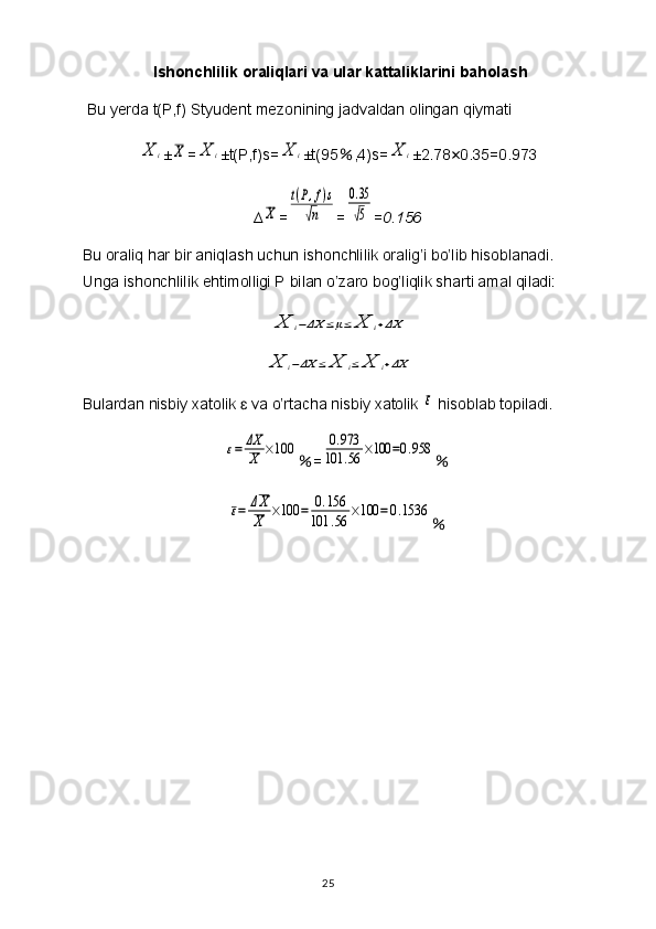 Ishonchlilik oraliqlari va ular kattaliklarini baholash
Bu yerda t(P,f) Styudent mezonining jadvaldan olingan qiymati X	i
±	X =	X	i ±t(P,f)s=	X	i ±t(95 ％ ,4)s=	X	i ±2.78×0.35=0.973
∆	
X =	
t(P,f)s	
√n =	
0.35
√5 =0.156
Bu oraliq har bir aniqlash uchun ishonchlilik oralig’i bo’lib hisoblanadi. 
Unga ishonchlilik ehtimolligi P bilan o’zaro bog’liqlik sharti amal qiladi:	
X	i−ΔX	≤μ≤	X	i+ΔX	
X	i−ΔX	≤	X	i≤	X	i+ΔX
Bulardan nisbiy xatolik   va o’rtacha nisbiy xatolik 	
ɛ	ε  hisoblab topiladi.	
ε=	ΔX
X	×100
％ =	0.973	
101	.56	×100	=0.958 ％	
ε=	ΔX
X	×100	=	0.156	
101	.56	×100	=0.1536
％
25 