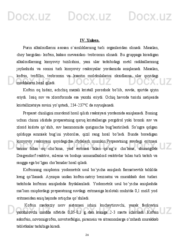 IV. Xulosa.
Purin   alkaloidlarini   asosan   o’simliklarning   turli   organlaridan   olinadi.   Masalan,
choy   bargidan-   kofein,   kakao   mevasidan-   teobromin   olinadi.   Bu   gruppaga   kiradigan
alkaloidlarning   kimyoviy   tuzilishini,   yani   ular   tarkibidagi   metil   radikallarining
joylashishi   va   sonini   turli   kimyoviy   reaksiyalar   yordamida   aniqlanadi.   Masalan,
kofein,   teofillin,   teobromin   va   ksantin   molekulalarini   oksidlansa,   ular   quyidagi
moddalarni hosil qiladi.
Kofein   oq   hidsiz,   achchiq   mazali   kristall   poroshok   bo’lib,   suvda,   spirtda   qiyin
eriydi.   Issiq   suv   va   xloroformda   esa   yaxshi   eriydi.   Ochiq   havoda   turishi   natijasida
kristallizatsiya suvini yo’qotadi, 234-237 ℃  da suyuqlanadi.
Preparat chinligini mureksid hosil qilish reaksiyasi yordamida aniqlanadi. Buning
uchun   chinni   idishda   preparatning   quruq   kristallariga   pergidrol   yoki   bromli   suv   va
xlorid   kislota   qo’shib,   suv   hammomida   quriguncha   bug’lantiriladi.   So’ngra   qolgan
qoldiqqa   ammiak   bug’ini   yuborilsa,   qizil   rang   hosil   bo’ladi.   Bunda   boradigan
kimyoviy   reaksiyani   quyidagicha   ifodalash   mumkin:Preparatning   suvdagi   eritmasi
tannin   bilan   oq   cho’kma,   yod   eritmasi   bilan   qo’ng’ir   cho’kma,   shuningdek
Dragendorf reaktivi, sulema va boshqa umumalkaloid reaktivlar bilan turli tarkib va
rangga ega bo’lgan cho’kmalar hosil qiladi.
Kofeinning   miqdorini   yodometrik   usul   bo ’ yicha   aniqlash   farmatsevtik   tahlilda
keng   qo ’ llanadi.   Ayniqsa   undan   kofein-natriy   benzoatni   va   murakkab   dori   turlari
tarkibida   kofeinni   aniqlashda   foydalaniladi.   Yodometrik   usul   bo ’ yicha   aniqlashda
ma’lum miqdordagi preparatning suvdagi eritmasiga kislotali muhitda 0,1 mol/l yod
eritmasidan aniq hajmda ortiqcha qo ’ shiladi.
Kofein   markaziy   nerv   sistemasi   ishini   kuchaytiruvchi,   yurak   faoliyatini
yaxshilovchi   modda   sifatida   0,05-0,1   g   dan   kuniga   2-3   marta   ichiriladi.   Kofein
askofein, novomigrofen, novotsefalgin, piramein va sitramonlarga o’xshash murakkab
tabletkalar tarkibiga kiradi.
26