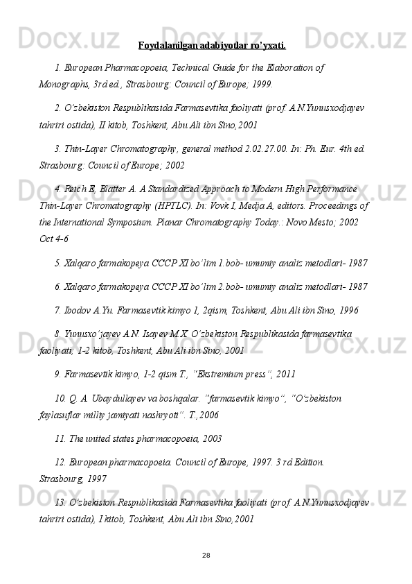 Foydalanilgan adabiyotlar ro’yxati.
1 . European Pharmacopoeia, Technical Guide for the Elaboration of 
Monographs, 3rd ed., Strasbourg: Council of Europe; 1999.
2 .  O’zbekiston Respublikasida Farmasevtika faoliyati (prof. A.N.Yunusxodjayev 
tahriri ostida), II kitob, Toshkent, Abu Ali ibn Sino,2001  
3 . Thin-Layer Chromatography, general method 2.02.27.00. In: Ph. Eur. 4th ed. 
Strasbourg: Council of Europe; 2002
4 . Reich E, Blatter A. A Standardized Approach to Modern High Performance 
Thin-Layer Chromatography (HPTLC). In: Vovk I, Medja A, editors. Proceedings of 
the International Symposium. Planar Chromatography Today.: Novo Mesto; 2002 
Oct 4-6
5 .  Xalqaro farmakopeya CCCP XI bo’lim 1.bob- umumiy analiz metodlari- 1987
6 .   Xalqaro farmakopeya CCCP XI bo’lim 2.bob- umumiy analiz metodlari- 1987
7 .   Ibodov A.Yu. Farmasevtik kimyo 1, 2qism, Toshkent, Abu Ali ibn Sino, 1996
8 .   Yunusxo’jayev A.N. Isayev M.X. O’zbekiston Respublikasida farmasevtika 
faoliyati; 1-2 kitob, Toshkent, Abu Ali ibn Sino, 2001
9 .   Farmasevtik kimyo, 1-2 qism T., “Ekstremium press”, 2011
1 0 .   Q. A. Ubaydullayev va boshqalar. “farmasevtik kimyo”, “O’zbekiston 
faylasuflar milliy jamiyati nashryoti”. T.,2006
11 .   The united states pharmacopoeia, 2003
12 .   European pharmacopoeia. Council of Europe, 1997. 3 rd Edition. 
Strasbourg, 1997
13 .   O’zbekiston Respublikasida Farmasevtika faoliyati (prof. A.N.Yunusxodjayev 
tahriri ostida), I kitob, Toshkent, Abu Ali ibn Sino,2001
28 