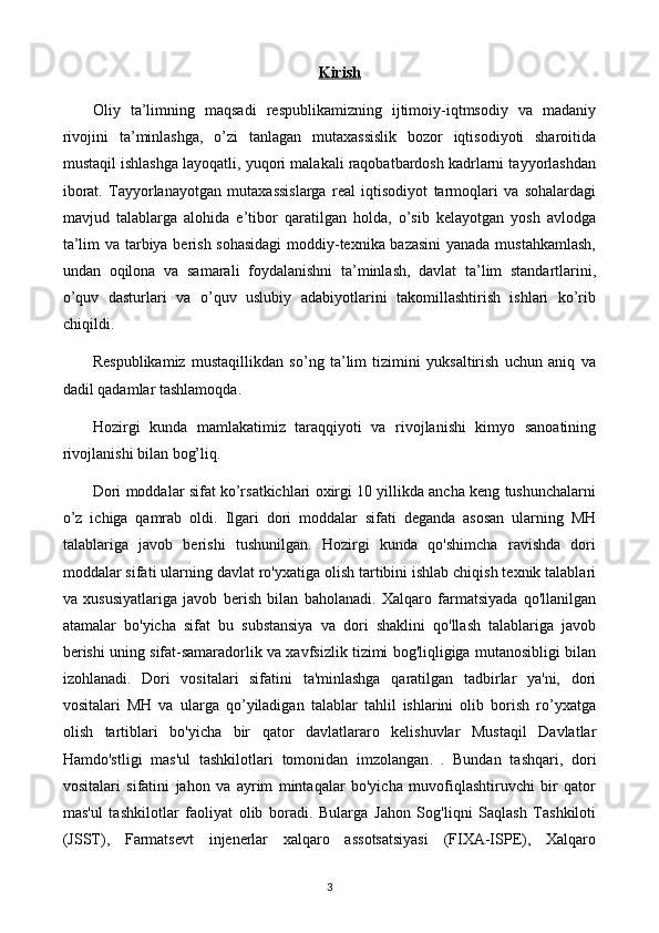 Kirish
Oliy   ta’limning   maqsadi   respublikamizning   ijtimoiy-iqtmsodiy   va   madaniy
rivojini   ta’minlashga,   o’zi   tanlagan   mutaxassislik   bozor   iqtisodiyoti   sharoitida
mustaqil ishlashga layoqatli, yuqori malakali raqobatbardosh kadrlarni tayyorlashdan
iborat.   Tayyorlanayotgan   mutaxassislarga   real   iqtisodiyot   tarmoqlari   va   sohalardagi
mavjud   talablarga   alohida   e’tibor   qaratilgan   holda,   o’sib   kelayotgan   yosh   avlodga
ta’lim va tarbiya berish sohasidagi  moddiy-texnika bazasini  yanada mustahkamlash,
undan   oqilona   va   samarali   foydalanishni   ta’minlash,   davlat   ta’lim   standartlarini,
o’quv   dasturlari   va   o’quv   uslubiy   adabiyotlarini   takomillashtirish   ishlari   kо’rib
chiqildi.
Respublikamiz   mustaqillikdan   so’ng   ta’lim   tizimini   yuksaltirish   uchun   aniq   va
dadil qadamlar tashlamoqda.
Hozirgi   kunda   mamlakatimiz   taraqqiyoti   va   rivojlanishi   kimyo   sanoatining
rivojlanishi bilan bog’liq.
Dori moddalar sifat ko’rsatkichlari oxirgi 10 yillikda ancha keng tushunchalarni
o’z   ichiga   qamrab   oldi.   Ilgari   dori   moddalar   sifati   deganda   asosan   ularning   MH
talablariga   javob   berishi   tushunilgan.   Hozirgi   kunda   qo'shimcha   ravishda   dori
moddalar sifati ularning davlat ro'yxatiga olish tartibini ishlab chiqish texnik talablari
va   xususiyatlariga   javob   berish   bilan   baholanadi.   Xalqaro   farmatsiyada   qo'llanilgan
atamalar   bo'yicha   sifat   bu   substansiya   va   dori   shaklini   qo'llash   talablariga   javob
berishi uning sifat-samaradorlik va xavfsizlik tizimi bog'liqligiga mutanosibligi bilan
izohlanadi.   Dori   vositalari   sifatini   ta'minlashga   qaratilgan   tadbirlar   ya'ni,   dori
vositalari   MH   va   ularga   qo’yiladigan   talablar   tahlil   ishlarini   olib   borish   ro’yxatga
olish   tartiblari   bo'yicha   bir   qator   davlatlararo   kelishuvlar   Mustaqil   Davlatlar
Hamdo'stligi   mas'ul   tashkilotlari   tomonidan   imzolangan .   .   Bundan   tashqari,   dori
vositalari   sifatini   jahon   va   ayrim   mintaqalar   bo'yicha   muvofiqlashtiruvchi   bir   qator
mas'ul   tashkilotlar   faoliyat   olib   boradi.   Bularga   Jahon   Sog'liqni   Saqlash   Tashkiloti
(JSST),   Farmatsevt   injenerlar   xalqaro   assotsatsiyasi   (FIXA-ISPE),   Xalqaro
3 