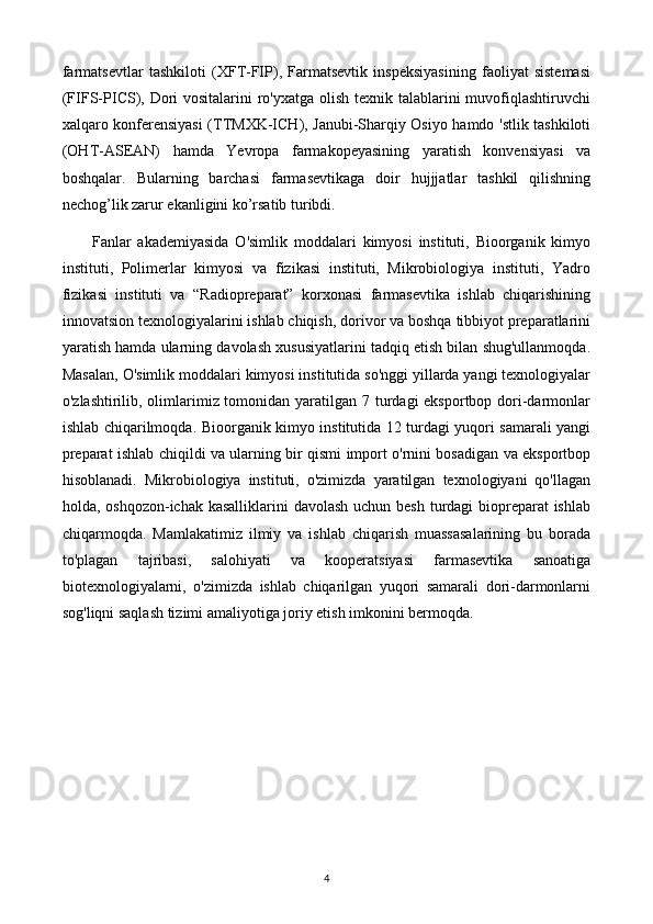 farmatsevtlar   tashkiloti   (XFT-FIP),   Farmatsevtik   inspeksiyasining   faoliyat   sistemasi
(FIFS-PICS), Dori  vositalarini ro'yxatga olish texnik talablarini muvofiqlashtiruvchi
xalqaro konferensiyasi  (TTMXK-ICH), Janubi-Sharqiy Osiyo hamdo 'stlik tashkiloti
(OHT-ASEAN)   hamda   Yevropa   farmakopeyasining   yaratish   konvensiyasi   va
boshqalar.   Bularning   barchasi   farmasevtikaga   doir   hujjjatlar   tashkil   qilishning
nechog’lik zarur ekanligini ko’rsatib turibdi.
Fanlar   akademiyasida   O'simlik   moddalari   kimyosi   instituti,   Bioorganik   kimyo
instituti,   Polimerlar   kimyosi   va   fizikasi   instituti,   Mikrobiologiya   instituti,   Yadro
fizikasi   instituti   va   “Radiopreparat”   korxonasi   farmasevtika   ishlab   chiqarishining
innovatsion texnologiyalarini ishlab chiqish, dorivor va boshqa tibbiyot preparatlarini
yaratish hamda ularning davolash xususiyatlarini tadqiq etish bilan shug'ullanmoqda.
Masalan, O'simlik moddalari kimyosi institutida so'nggi yillarda yangi texnologiyalar
o'zlashtirilib, olimlarimiz tomonidan yaratilgan 7 turdagi  eksportbop dori-darmonlar
ishlab chiqarilmoqda.   Bioorganik kimyo institutida 12 turdagi yuqori samarali yangi
preparat ishlab chiqildi va ularning bir qismi import o'rnini bosadigan va eksportbop
hisoblanadi.   Mikrobiologiya   instituti,   o'zimizda   yaratilgan   texnologiyani   qo'llagan
holda, oshqozon-ichak kasalliklarini  davolash uchun besh turdagi biopreparat ishlab
chiqarmoqda.   Mamlakatimiz   ilmiy   va   ishlab   chiqarish   muassasalarining   bu   borada
to'plagan   tajribasi,   salohiyati   va   kooperatsiyasi   farmasevtika   sanoatiga
biotexnologiyalarni,   o'zimizda   ishlab   chiqarilgan   yuqori   samarali   dori-darmonlarni
sog'liqni saqlash tizimi amaliyotiga joriy etish imkonini bermoqda.
4 