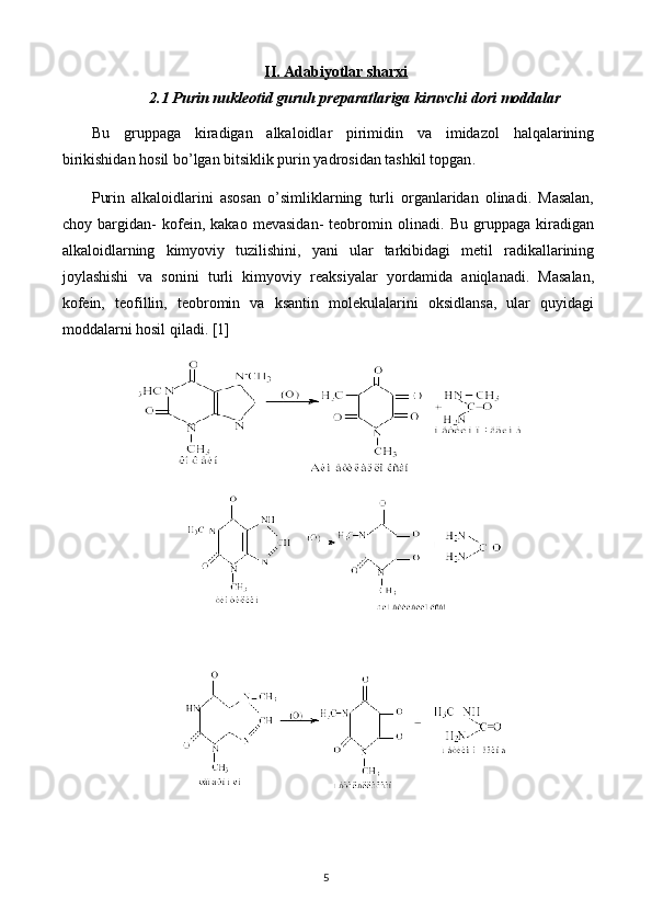 II. Adabiyotlar sharxi
2.1 Purin nukleotid guruh preparatlariga kiruvchi dori moddalar
Bu   gruppaga   kiradigan   alkaloidlar   pirimidin   va   imidazol   halqalarining
birikishidan hosil bo’lgan bitsiklik purin yadrosidan tashkil topgan .
Purin   alkaloidlarini   asosan   o’simliklarning   turli   organlaridan   olinadi.   Masalan,
choy   bargidan-   kofein,   kakao   mevasidan-   teobromin   olinadi.   Bu   gruppaga   kiradigan
alkaloidlarning   kimyoviy   tuzilishini,   yani   ular   tarkibidagi   metil   radikallarining
joylashishi   va   sonini   turli   kimyoviy   reaksiyalar   yordamida   aniqlanadi.   Masalan,
kofein,   teofillin,   teobromin   va   ksantin   molekulalarini   oksidlansa,   ular   quyidagi
moddalarni hosil qiladi.  [1]
5 