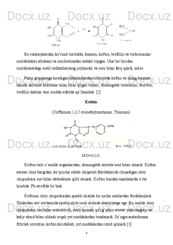 Bu reaksiyalardan ko’rinib turibdiki, ksantin, kofein, teofillin va teobrominlar 
molekulalari alloksan va mochevinadan tashkil topgan. Ular bir-biridan 
molekulasidagi metil radikallarining joylanishi va soni bilan farq qiladi, xolos.
Purin gruppasiga kiradigan alkaloidlardan tibbiyotda kofein va uning benzoat 
hamda salitsilat kislotalar bilan hosil qilgan tuzlari, shuningdek teobromin, diuretin, 
teofillin kabilar dori modda sifatida qo’llaniladi. [2]
Kofein
(Coffeinum 1,3,7-trimethylxontinum. Theinum)
М . О =212,21
Kofein turli o’simlik organlaridan, shuningdek sintetik usul bilan olinadi. Kofein 
asosan choy bargidan, ko’pincha ishlab chiqarish fabrikalarida chiqadigan choy 
chiqindisini suv bilan ekstraksiya qilib olinadi. Kofein bunday manbalarda o’rta 
hisobda 3% atrofida bo’ladi.
Kofeinni choy chiqindisidan ajratib olishda bir necha usullardan foydalaniladi. 
Shulardan suv yordamida ajratib olish usuli alohida ahamiyatga ega. Bu usulda choy 
chiqindisini suv bilan aralashtirib, suvli qismini qo’rg’oshin atsetat yoki magniy va 
kaliy oksid bilan ishlash orqali yot moddalardan tozalanadi. So’ngra aralashmani 
filtirlab sovutilsa, kofein kiristallab, yot moddalardan ozod qilinadi. [3]
6 
