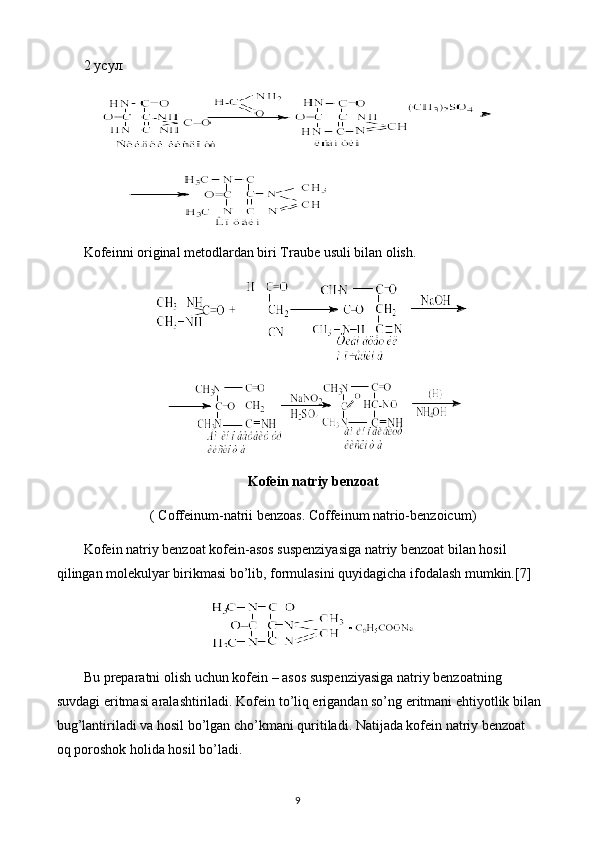 2 усул:
Kofeinni original metodlardan biri Traube usuli bilan olish.
Kofein natriy benzoat
( Coffeinum-natrii benzoas. Coffeinum natrio-benzoicum)
Kofein natriy benzoat kofein-asos suspenziyasiga natriy benzoat bilan hosil 
qilingan molekulyar birikmasi bo’lib, formulasini quyidagicha ifodalash mumkin.[7]
Bu preparatni olish uchun kofein – asos suspenziyasiga natriy benzoatning 
suvdagi eritmasi aralashtiriladi. Kofein to’liq erigandan so’ng eritmani ehtiyotlik bilan
bug’lantiriladi va hosil bo’lgan cho’kmani quritiladi. Natijada kofein natriy benzoat 
oq poroshok holida hosil bo’ladi.
9 