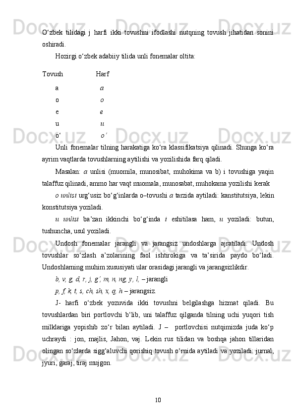 O‘zbek   tilidagi   j   harfi   ikki   tovushni   ifodlashi   nutqning   tovush   jihatidan   sonini
oshiradi.
Hozirgi o‘zbek adabiiy tilida unli fonemalar oltita:
Tovush                   Harf
a                         a
o                         o
e                         e
u                         u
o‘                        o‘
Unli fonemalar tilning harakatiga ko‘ra klassifikatsiya qilinadi. Shunga ko‘ra
ayrim vaqtlarda tovushlarning aytilishi va yozilishida farq qiladi.
Masalan:   a   unlisi   (muomila,   munosibat,   muhokima   va   b)   i   tovushiga   yaqin
talaffuz qilinadi, ammo har vaqt muomala, munosabat, muhokama yozilishi kerak
o unlisi   urg‘usiz bo‘g‘inlarda o–tovushi   a   tarzida aytiladi: kanstitutsiya, lekin
konstitutsiya yoziladi.
u   unlisi   ba’zan   ikkinchi   bo‘g‘inda   i   eshitilasa   ham,   u   yoziladi:   butun,
tushuncha, usul yoziladi.
Undosh   fonemalar   jarangli   va   jarangsiz   undoshlarga   ajratiladi.   Undosh
tovushlar   so‘zlash   a’zolarining   faol   ishtirokiga   va   ta’sirida   paydo   bo‘ladi.
Undoshlarning muhim xususiyati ular orasidagi jarangli va jarangsizlikdir.
b, v, g, d, r, j, g‘, m, n, ng, y, l, –  jarangli
p, f, k, t, s, ch, sh, x, q, h –  jarangsiz.
J-   harfi   o‘zbek   yozuvida   ikki   tovushni   belgilashga   hizmat   qiladi.   Bu
tovushlardan   biri   portlovchi   b‘lib,   uni   talaffuz   qilganda   tilning   uchi   yuqori   tish
milklariga   yopishib   zo‘r   bilan   aytiladi.   J   –     portlovchisi   nutqimizda   juda   ko‘p
uchraydi   :   jon,   majlis,   Jahon,   vaj.   Lekin   rus   tilidan   va   boshqa   jahon   tillaridan
olingan so‘zlarda sigg‘aluvchi qorishiq tovush o‘rnida aytiladi va yoziladi: jurnal,
jyuri, garaj, tiraj mujgon.
10 