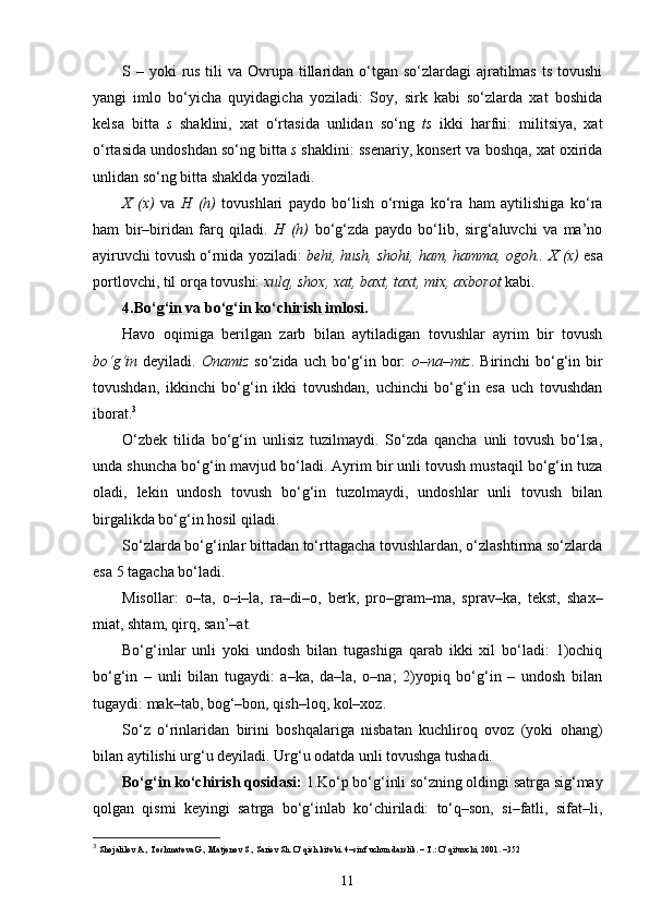 S – yoki  rus  tili  va Ovrupa tillaridan o‘tgan so‘zlardagi  ajratilmas  ts tovushi
yangi   imlo   bo‘yicha   quyidagicha   yoziladi:   Soy,   sirk   kabi   so‘zlarda   xat   boshida
kelsa   bitta   s   shaklini,   xat   o‘rtasida   unlidan   so‘ng   ts   ikki   harfni:   militsiya,   xat
o‘rtasida undoshdan so‘ng bitta  s  shaklini: ssenariy, konsert va boshqa, xat oxirida
unlidan so‘ng bitta shaklda yoziladi.
X   (x)   va   H   (h)   tovushlari   paydo   bo‘lish   o‘rniga   ko‘ra   ham   aytilishiga   ko‘ra
ham   bir–biridan   farq   qiladi.   H   (h)   bo‘g‘zda   paydo   bo‘lib,   sirg‘aluvchi   va   ma’no
ayiruvchi tovush o‘rnida yoziladi:  behi, hush, shohi, ham, hamma, ogoh..   X (x)  esa
portlovchi, til orqa tovushi:  xulq, shox, xat, baxt, taxt, mix, axborot  kabi.
4.Bo‘g‘in va bo‘g‘in ko‘chirish imlosi.
Havo   oqimiga   berilgan   zarb   bilan   aytiladigan   tovushlar   ayrim   bir   tovush
bo‘g‘in   deyiladi.   Onamiz   so‘zida uch bo‘g‘in bor:   o–na–miz . Birinchi  bo‘g‘in bir
tovushdan,   ikkinchi   bo‘g‘in   ikki   tovushdan,   uchinchi   bo‘g‘in   esa   uch   tovushdan
iborat. 3
O‘zbek   tilida   bo‘g‘in   unlisiz   tuzilmaydi.   So‘zda   qancha   unli   tovush   bo‘lsa,
unda shuncha bo‘g‘in mavjud bo‘ladi. Ayrim bir unli tovush mustaqil bo‘g‘in tuza
oladi,   lekin   undosh   tovush   bo‘g‘in   tuzolmaydi,   undoshlar   unli   tovush   bilan
birgalikda bo‘g‘in hosil qiladi.
So‘zlarda bo‘g‘inlar bittadan to‘rttagacha tovushlardan, o‘zlashtirma so‘zlarda
esa 5 tagacha bo‘ladi.
Misollar:   o–ta,   o–i–la,   ra–di–o,   berk,   pro–gram–ma,   sprav–ka,   tekst,   shax–
miat, shtam, qirq, san’–at.
Bo‘g‘inlar   unli   yoki   undosh   bilan   tugashiga   qarab   ikki   xil   bo‘ladi:   1)ochiq
bo‘g‘in   –   unli   bilan   tugaydi:   a–ka,   da–la,   o–na;   2)yopiq   bo‘g‘in   –   undosh   bilan
tugaydi: mak–tab, bog‘–bon, qish–loq, kol–xoz.
So‘z   o‘rinlaridan   birini   boshqalariga   nisbatan   kuchliroq   ovoz   (yoki   ohang)
bilan aytilishi urg‘u deyiladi. Urg‘u odatda unli tovushga tushadi.
Bo‘g‘in ko‘chirish qosidasi:  1.Ko‘p bo‘g‘inli so‘zning oldingi satrga sig‘may
qolgan   qismi   keyingi   satrga   bo‘g‘inlab   ko‘chiriladi:   to‘q–son,   si–fatli,   sifat–li,
3
  Shojalilov A., Toshmatova G., Matjonov S., Sariеv Sh. O’qish kitobi. 4–sinf uchun darslik. – T.: O’qituvchi, 2001. –352
11 