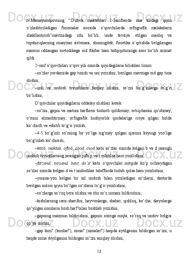 N.Mamayusupovning   “O‘zbеk   maktablari   I-3sinflarida   ona   tilidagi   qiyin
o‘zlashtiriladigan   fonеmalar   asosida   o‘quvchilarda   orfografik   malakalarni
shakllantirish”mavzuidagi   ishi   bo‘lib,   unda   tavsiya   etilgan   mashq   va
topshiriqlarning   muayyan   sistеmasi,   shuningdеk,   fo nеtika   o‘qitishda   bеlgilangan
maxsus   ishlangan   mеtodikaga   oid   fikrlar   ham   tadqiqotimizga   asos   bo‘lib   xizmat
qildi.
2–sinf o‘quvchilari o‘quv yili oxirida quyidagilarni bilishlari lozim:
–so‘zlar yordamida gap tuzish va uni yozishni, berilgan mavzuga oid gap tuza
olishni;
–unli   va   undosh   tovushlarni   farqlay   olishni,   so‘zni   bo‘g‘inlarga   to‘g‘ri
bo‘lishni;
O‘quvchilar quyidagilarni uddalay olishlari kerak:
–so‘zni, gapni va matnni harflarni tushirib qoldirmay, ortiqchasini qo‘shmay,
o‘rnini   almashtirmay,   orfografik   hushyorlik   qoidalariga   rioya   qilgan   holda
ko‘chirib va eshitib to‘g‘ri yozish;
–4-5   bo‘g‘inli   so‘zning   bir   yo‘lga   sig‘may   qolgan   qismini   keyingi   yoo‘lga
bo‘g‘inlab ko‘chirish;
– kitob, maktab, oftob, obod, oxod   kabi so‘zlar oxirida kelgan b va d jarangli
undosh tovushlarning jarangsiz jufti p va t eshitilsa ham yozilishini;
– farzand,   xursand,   baxt,   do‘st   kabi   o‘quvchilar   nutqida   ko‘p   uchraydigan
so‘zlar oxirida kelgan d va t undoshlari talaffuzda tushib qolsa ham yozilishini;
–yonma-yon   kelgan   bir   xil   undosh   bilan   yoziladigan   so‘zlarni,   dasturda
berilgan imlosi qiyin bo‘lgan so‘zlarni to‘g‘ri yozilishini;
–so‘zlarga so‘roq bera olishni va shu so‘z nimani bildirishini;
–kishilarning ismi-sharifini, hayvonlarga, shahar, qishloq, ko‘cha, daryolarga
qo‘yilgan nomlarni bosh harf bilan boshlab yozishni;
–gapning mazmun bildirishini, gapnin oxiriga nuqta, so‘roq va undov belgisi
qo‘ya olishni;
–gap  kim?  (kimlar?),  nima?  (nimalar?)   haqida  aytilganini  bildirgan   so‘zni,  u
haqda nima deyilganini bildirgan so‘zni aniqlay olishni;
13 