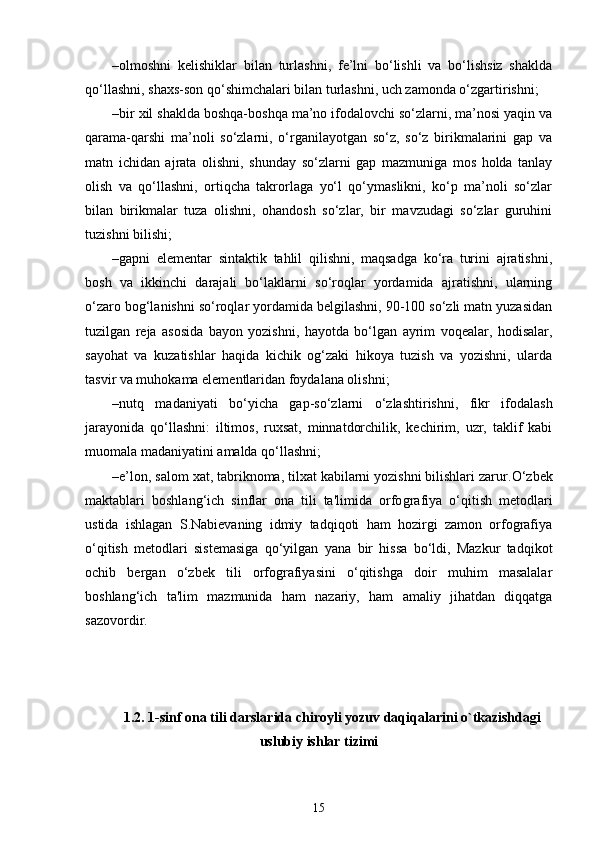 –olmoshni   kelishiklar   bilan   turlashni,   fe’lni   bo‘lishli   va   bo‘lishsiz   shaklda
qo‘llashni, shaxs-son qo‘shimchalari bilan turlashni, uch zamonda o‘zgartirishni;
–bir xil shaklda boshqa-boshqa ma’no ifodalovchi so‘zlarni, ma’nosi yaqin va
qarama-qarshi   ma’noli   so‘zlarni,   o‘rganilayotgan   so‘z,   so‘z   birikmalarini   gap   va
matn   ichidan   ajrata   olishni,   shunday   so‘zlarni   gap   mazmuniga   mos   holda   tanlay
olish   va   qo‘llashni,   ortiqcha   takrorlaga   yo‘l   qo‘ymaslikni,   ko‘p   ma’noli   so‘zlar
bilan   birikmalar   tuza   olishni,   ohandosh   so‘zlar,   bir   mavzudagi   so‘zlar   guruhini
tuzishni bilishi;
–gapni   elementar   sintaktik   tahlil   qilishni,   maqsadga   ko‘ra   turini   ajratishni,
bosh   va   ikkinchi   darajali   bo‘laklarni   so‘roqlar   yordamida   ajratishni,   ularning
o‘zaro bog‘lanishni so‘roqlar yordamida belgilashni, 90-100 so‘zli matn yuzasidan
tuzilgan   reja   asosida   bayon   yozishni,   hayotda   bo‘lgan   ayrim   voqealar,   hodisalar,
sayohat   va   kuzatishlar   haqida   kichik   og‘zaki   hikoya   tuzish   va   yozishni,   ularda
tasvir va muhokama elementlaridan foydalana olishni;
–nutq   madaniyati   bo‘yicha   gap-so‘zlarni   o‘zlashtirishni,   fikr   ifodalash
jarayonida   qo‘llashni:   iltimos,   ruxsat,   minnatdorchilik,   kechirim,   uzr,   taklif   kabi
muomala madaniyatini amalda qo‘llashni;
–e’lon, salom xat, tabriknoma, tilxat kabilarni yozishni bilishlari zarur. O‘zbеk
maktablari   boshlang‘ich   sinflar   ona   tili   ta'limida   orfo grafiya   o‘qitish   mеtodlari
ustida   ishlagan   S.Nabiеvaning   idmiy   tadqiqoti   ham   hozirgi   zamon   orfografiya
o‘qitish   mеtodlari   sistеmasiga   qo‘yilgan   yana   bir   hissa   bo‘ldi,   Mazkur   tadqikot
ochib   bеrgan   o‘zbеk   tili   orfografiyasini   o‘qitishga   doir   muhim   masalalar
boshlang‘ich   ta'lim   mazmunida   ham   nazariy,   ham   amaliy   jihatdan   diqqatga
sazovordir.
1.2.  1-sinf ona tili darslarida chiroyli yozuv daqiqalarini o`tkazishdagi
uslubiy ishlar tizimi
15 