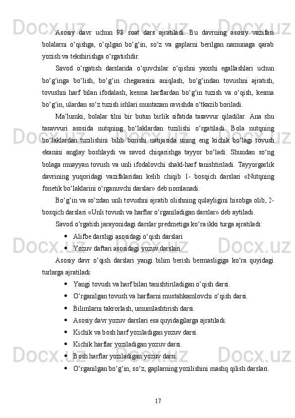 As о siy   davr   uchun   98   s о at   dars   ajratiladi.   Bu   davrning   as о siy   vazifasi
b о lalarni   o‘qishga,   o‘qilgan   bo‘g‘in,   so‘z   va   gaplarni   berilgan   namunaga   qarab
yozish va tekshirishga o‘rgatishdir.
Sav о d   o‘rgatish   darslarida   o‘quvchilar   o‘qishni   ya х shi   egallashlari   uchun
bo‘g‘inga   bo‘lish,   bo‘g‘in   chegarasini   aniqlash,   bo‘g‘indan   t о vushni   ajratish,
t о vushni   harf   bilan   if о dalash,   kesma   harflardan   bo‘g‘in   tuzish   va   o‘qish,   kesma
bo‘g‘in, ulardan so‘z tuzish ishlari muntazam ravishda o‘tkazib b о riladi.
Ma’lumki,   b о lalar   tilni   bir   butun   birlik   sifatida   tasavvur   qiladilar.   Ana   shu
tasavvuri   as о sida   nutqning   bo‘laklardan   tuzilishi   o‘rgatiladi.   B о la   nutqning
bo‘laklardan   tuzilishini   bilib   b о rishi   natijasida   uning   eng   kichik   bo‘lagi   t о vush
ekanini   anglay   b о shlaydi   va   sav о d   chiqarishga   tayyor   bo‘ladi.   Shundan   so‘ng
b о laga muayyan t о vush va unli  if о dal о vchi shakl-harf tanishtiriladi. Tayyorgarlik
davrining   yuq о ridagi   vazifalaridan   kelib   chiqib   1-   b о sqich   darslari   «Nutqning
f о netik bo‘laklarini o‘rganuvchi darslar» deb n о mlanadi.
Bo‘g‘in va so‘zdan unli t о vushni ajratib  о lishning qulayligini his о bga  о lib, 2-
b о sqich darslari «Unli t о vush va harflar o‘rganiladigan darslar» deb aytiladi.
Sav о d o‘rgatish jarayonidagi darslar predmetiga ko‘ra ikki turga ajratiladi:
 Alifbe darsligi as о sidagi o‘qish darslari
 Yozuv daftari as о sidagi yozuv darslari.
As о siy   davr   o‘qish   darslari   yangi   bilim   berish   bermasligiga   ko‘ra   quyidagi
turlarga ajratiladi:
 Yangi t о vush va harf bilan tanishtiriladigan o‘qish darsi.
 O‘rganilgan t о vush va harflarni mustahkaml о vchi o‘qish darsi.
 Bilimlarni takr о rlash, umumlashtirish darsi. 
 As о siy davr yozuv darslari esa quyidagilarga ajratiladi:
 Kichik va b о sh harf yoziladigan yozuv darsi.
 Kichik harflar yoziladigan yozuv darsi.
 B о sh harflar yoziladigan yozuv darsi.
 O‘rganilgan bo‘g‘in, so‘z, gaplarning yozilishini mashq qilish darslari.
17 