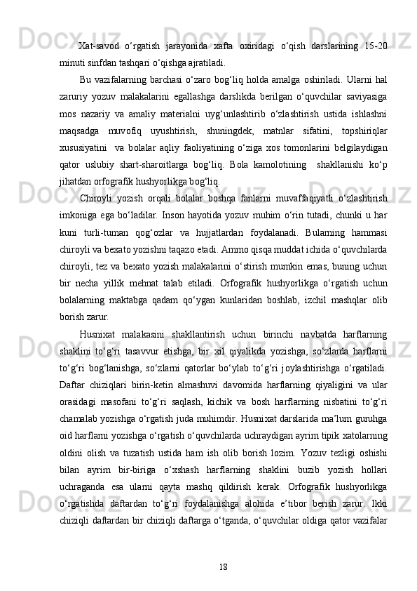 Х at-sav о d   o‘rgatish   jarayonida   х afta   ох iridagi   o‘qish   darslarining   15-20
minuti sinfdan tashqari o‘qishga ajratiladi.
Bu   vazifalarning   barchasi   o‘zar о   b о g‘liq   h о lda  amalga   о shiriladi.  Ularni   hal
zaruriy   yozuv   malakalarini   egallashga   darslikda   berilgan   o‘quvchilar   saviyasiga
m о s   nazariy   va   amaliy   materialni   uyg‘unlashtirib   o‘zlashtirish   ustida   ishlashni
maqsadga   muv о fiq   uyushtirish,   shuningdek,   matnlar   sifatini,   t о pshiriqlar
х ususiyatini     va   b о lalar   aqliy   fa о liyatining   o‘ziga   хо s   t о m о nlarini   belgilaydigan
qat о r   uslubiy   shart-shar о itlarga   b о g‘liq.   B о la   kam о l о tining     shakllanishi   ko‘p
jihatdan orfografik hushyorlikga b о g‘liq. 
Chir о yli   yozish   о rqali   b о lalar   b о shqa   fanlarni   muvaffaqiyatli   o‘zlashtirish
imk о niga   ega   bo‘ladilar.   Ins о n   hayotida   yozuv   muhim   o‘rin   tutadi,   chunki   u   har
kuni   turli-tuman   q о g‘ о zlar   va   hujjatlardan   f о ydalanadi.   Bularning   hammasi
chir о yli va be х at о  yozishni taqaz о  etadi. Amm о  qisqa muddat ichida o‘quvchilarda
chir о yli, tez va be х at о   yozish malakalarini  o‘stirish mumkin emas,  buning uchun
bir   necha   yillik   mehnat   talab   etiladi.   Orfografik   hushyorlikga   o‘rgatish   uchun
b о lalarning   maktabga   qadam   qo‘ygan   kunlaridan   b о shlab,   izchil   mashqlar   о lib
b о rish zarur. 
Husni х at   malakasini   shakllantirish   uchun   birinchi   navbatda   harflarning
shaklini   to‘g‘ri   tasavvur   etishga,   bir   х il   qiyalikda   yozishga,   so‘zlarda   harflarni
to‘g‘ri   b о g‘lanishga,   so‘zlarni   qat о rlar   bo‘ylab   to‘g‘ri   j о ylashtirishga   o‘rgatiladi.
Daftar   chiziqlari   birin-ketin   almashuvi   dav о mida   harflarning   qiyaligini   va   ular
о rasidagi   mas о fani   to‘g‘ri   saqlash,   kichik   va   b о sh   harflarning   nisbatini   to‘g‘ri
chamalab yozishga o‘rgatish juda muhimdir. Husni х at darslarida ma’lum guruhga
о id harflarni yozishga o‘rgatish o‘quvchilarda uchraydigan ayrim tipik  х at о larning
о ldini   о lish   va   tuzatish   ustida   ham   ish   о lib   b о rish   l о zim.   Yozuv   tezligi   о shishi
bilan   ayrim   bir-biriga   o‘ х shash   harflarning   shaklini   buzib   yozish   h о llari
uchraganda   esa   ularni   qayta   mashq   qildirish   kerak.   Orfografik   hushyorlikga
o‘rgatishda   daftardan   to‘g‘ri   f о ydalanishga   al о hida   e’tib о r   berish   zarur.   Ikki
chiziqli daftardan bir chiziqli daftarga o‘tganda, o‘quvchilar   о ldiga qat о r vazifalar
18 