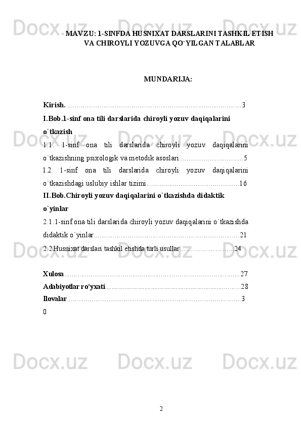 MAVZU:  1-SINFDA HUSNIXAT DARSLARINI TASHKIL ETISH
VA CHIROYLI YOZUVGA QO`YILGAN TALABLAR
MUNDARIJA:
Kirish.  ............................................................................................3
I.Bob.1 -sinf ona tili darslarida chiroyli yozuv daqiqalarini 
o`tkazish
1.1.   1-sinf   ona   tili   darslarida   chiroyli   yozuv   daqiqalarini
o`tkazishning psixologik va metodik asoslari ..................................51.2.  
1-sinf   ona   tili   darslarida   chiroyli   yozuv   daqiqalarini
o`tkazishdagi uslubiy ishlar tizimi .................................................16
II.Bob.Chiroyli yozuv daqiqalarini o`tkazishda didaktik 
o`yinlar
2.1.1-sinf ona tili darslarida chiroyli yozuv daqiqalarini o`tkazishda
didaktik o`yinlar .............................................................................21
2.2.Husnixat darslari tashkil etishda turli usullar…………………...24
Xulosa .............................................................................................27
Adabiyotlar ro‘yxati ....................................................................... ..........28
Ilovalar ............................................................................................3
0
2 