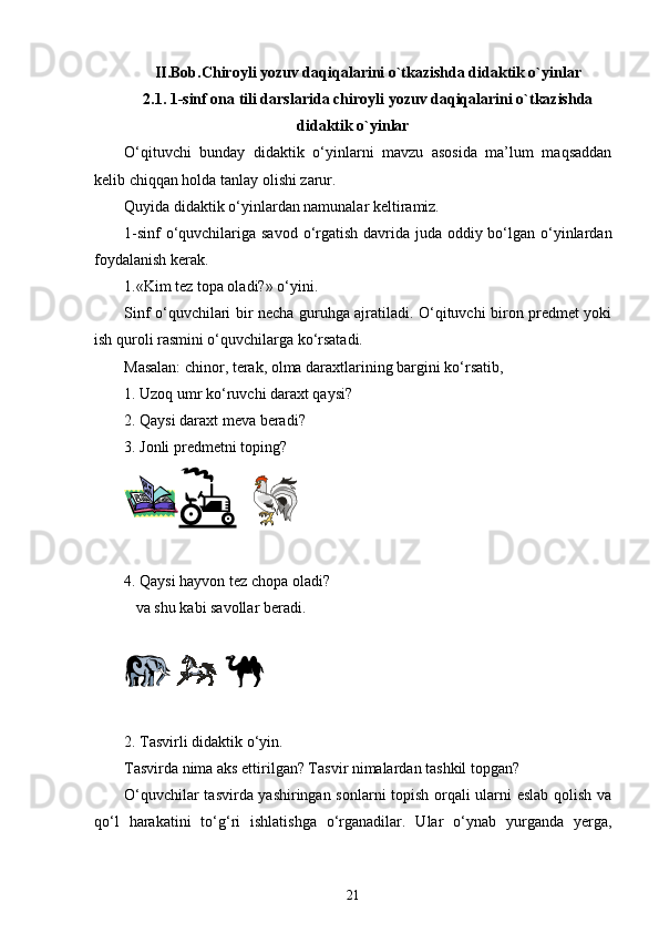 II.Bob.Chiroyli yozuv daqiqalarini o`tkazishda didaktik o`yinlar
2.1. 1-sinf ona tili darslarida chiroyli yozuv daqiqalarini o`tkazishda
didaktik o`yinlar
O‘qituvchi   bunday   didaktik   o‘yinlarni   mavzu   asosida   ma’lum   maqsaddan
kelib chiqqan holda tanlay olishi zarur.
Quyida didaktik o‘yinlardan namunalar keltiramiz.
1-sinf  o‘quvchilariga savod o‘rgatish davrida juda oddiy bo‘lgan o‘yinlardan
foydalanish kerak.
1.«Kim tez topa oladi?» o‘yini.
Sinf o‘quvchilari bir necha guruhga ajratiladi. O‘qituvchi biron predmet yoki
ish quroli rasmini o‘quvchilarga ko‘rsatadi.
Masalan: chinor, terak, olma daraxtlarining bargini ko‘rsatib,
1. Uzoq umr ko‘ruvchi daraxt qaysi?
2. Qaysi daraxt meva beradi?
3. Jonli predmetni toping?
4. Qaysi hayvon tez chopa oladi? 
   va shu kabi savollar beradi.
2. Tasvirli didaktik o‘yin.
Tasvirda nima aks ettirilgan? Tasvir nimalardan tashkil topgan?
O‘quvchilar tasvirda yashiringan sonlarni topish orqali ularni eslab qolish va
qo‘l   harakatini   to‘g‘ri   ishlatishga   o‘rganadilar.   Ular   o‘ynab   yurganda   yerga,
21 