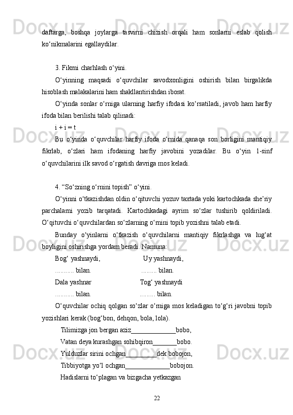 daftarga,   boshqa   joylarga   tasvirni   chizish   orqali   ham   sonlarni   eslab   qolish
ko‘nikmalarini egallaydilar.
3. Fikrni charhlash o‘yini.
O‘yinning   maqsadi   o‘quvchilar   savodxonligini   oshirish   bilan   birgalikda
hisoblash malakalarini ham shakllantirishdan iborat.
O‘yinda   sonlar   o‘rniga   ularning   harfiy   ifodasi   ko‘rsatiladi,   javob   ham   harfiy
ifoda bilan berilishi talab qilinadi:
i + i = t
Bu   o‘yinda   o‘quvchilar   harfiy   ifoda   o‘rnida   qanaqa   son   borligini   mantiqiy
fikrlab,   o‘zlari   ham   ifodaning   harfiy   javobini   yozadilar.   Bu   o‘yin   1-sinf
o‘quvchilarini ilk savod o‘rgatish davriga mos keladi.
4. “So‘zning o‘rnini topish” o‘yini.
O‘yinni o‘tkazishdan oldin o‘qituvchi yozuv taxtada yoki kartochkada she’riy
parchalarni   yozib   tarqatadi.   Kartochkadagi   ayrim   so‘zlar   tushirib   qoldiriladi.
O‘qituvchi o‘quvchilardan so‘zlarning o‘rnini topib yozishni talab etadi.
Bunday   o‘yinlarni   o‘tkazish   o‘quvchilarni   mantiqiy   fikrlashga   va   lug‘at
boyligini oshirishga yordam beradi. Namuna:
Bog‘ yashnaydi,                         Uy yashnaydi,
........... bilan.                             ......... bilan.
Dala yashnar                            Tog‘ yashnaydi
........... bilan.                            ......... bilan.
O‘quvchilar ochiq qolgan so‘zlar o‘rniga mos keladigan to‘g‘ri javobni topib
yozishlari kerak (bog‘bon, dehqon, bola, lola).
   Tilimizga jon bergan aziz_____________bobo,
   Vatan deya kurashgan sohibqiron_______bobo.
   Yulduzlar sirini ochgan_________dek bobojon,
   Tibbiyotga yo‘l ochgan_____________bobojon.
    Hadislarni to‘plagan va bizgacha yetkazgan
22 