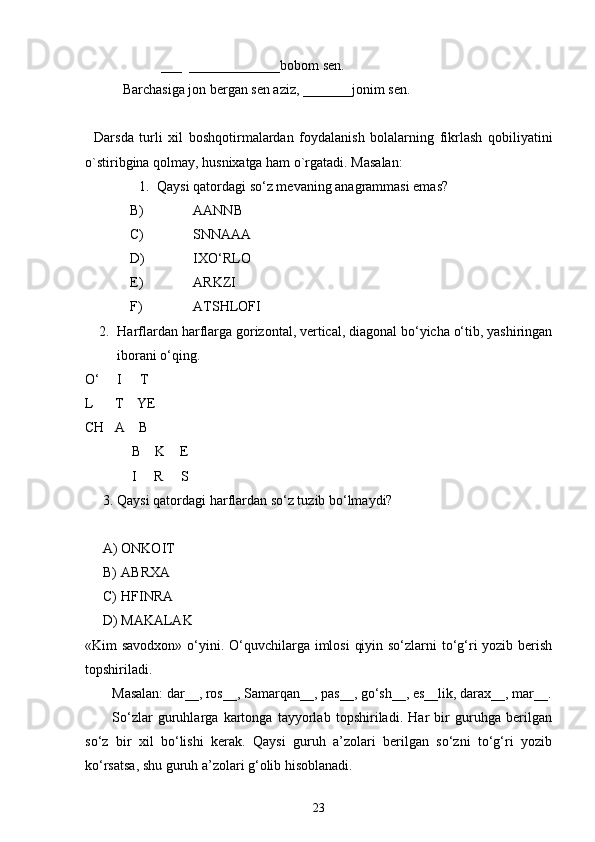               ___  _____________bobom sen.
   Barchasiga jon bergan sen aziz, _______jonim sen.
Darsda   turli   xil   boshqotirmalardan   foydalanish   bolalarning   fikrlash   qobiliyatini
o`stiribgina qolmay, husnixatga ham o`rgatadi. Masalan:
1. Qaysi qatordagi so‘z mevaning anagrammasi emas?
B) AANNB
C) SNNAAA
D) IXO‘RLO
E) ARKZI
F) ATSHLOFI
2. Harflardan harflarga gorizontal, vertical, diagonal bo‘yicha o‘tib, yashiringan
iborani o‘qing.
O‘     I     T
L      T    YE
CH   A    B
                B    K    E
                I     R     S
3. Qaysi qatordagi harflardan so‘z tuzib bo‘lmaydi?
A) ONKOIT
B) ABRXA
C) HFINRA
D) MAKALAK
«Kim savodxon» o‘yini.   O‘quvchilarga imlosi  qiyin so‘zlarni  to‘g‘ri yozib berish
topshiriladi. 
Masalan: dar__, ros__, Samarqan__, pas__, go‘sh__, es__lik, darax__, mar__.
So‘zlar   guruhlarga   kartonga   tayyorlab   topshiriladi.   Har   bir   guruhga   berilgan
so‘z   bir   xil   bo‘lishi   kerak.   Qaysi   guruh   a’zolari   berilgan   so‘zni   to‘g‘ri   yozib
ko‘rsatsa, shu guruh a’zolari g‘olib hisoblanadi. 
23 