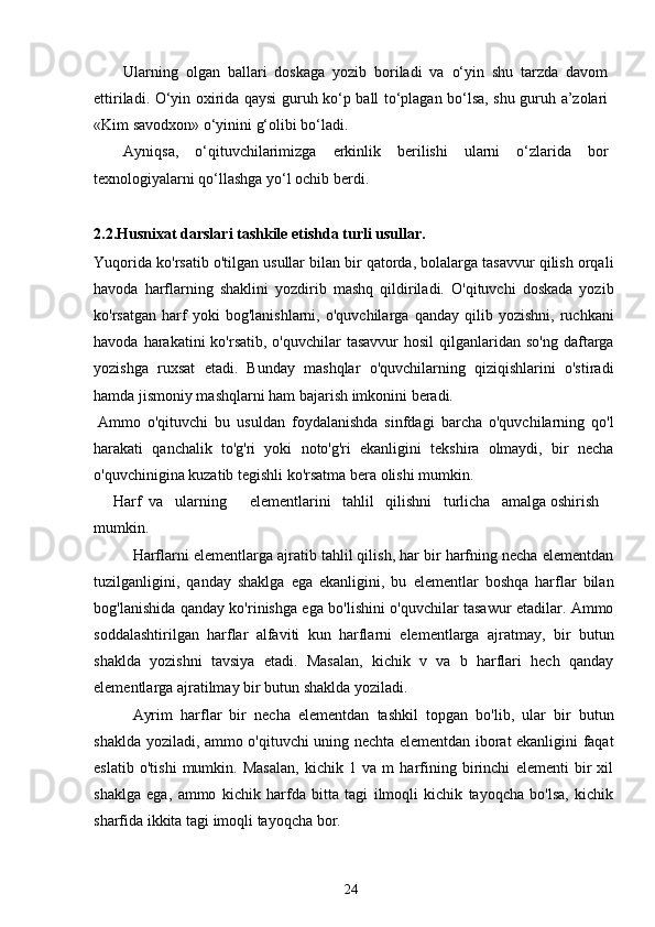 Ularning   olgan   ballari   doskaga   yozib   boriladi   va   o‘yin   shu   tarzda   davom
ettiriladi. O‘yin oxirida qaysi guruh ko‘p ball to‘plagan bo‘lsa, shu guruh a’zolari
«Kim savodxon» o‘yinini g‘olibi bo‘ladi. 
Ayniqsa,   o‘qituvchilarimizga   erkinlik   berilishi   ularni   o‘zlarida   bor
texnologiyalarni qo‘llashga yo‘l ochib berdi. 
2.2.Husnixat darslari tashkile etishda turli usullar.
Yuqorida ko'rsatib o'tilgan usullar bilan bir qatorda, bolalarga tasavvur qilish orqali
havoda   harflarning   shaklini   yozdirib   mashq   qildiriladi.   O'qituvchi   doskada   yozib
ko'rsatgan   harf   yoki   bog'lanishlarni,   o'quvchilarga   qanday   qilib   yozishni,   ruchkani
havoda  harakatini   ko'rsatib,  o'quvchilar  tasavvur  hosil   qilganlaridan so'ng  daftarga
yozishga   ruxsat   etadi.   Bunday   mashqlar   o'quvchilarning   qiziqishlarini   o'stiradi
hamda jismoniy mashqlarni ham bajarish imkonini beradi.
Ammo   o'qituvchi   bu   usuldan   foydalanishda   sinfdagi   barcha   o'quvchilarning   qo'l
harakati   qanchalik   to'g'ri   yoki   noto'g'ri   ekanligini   tekshira   olmaydi,   bir   necha
o'quvchinigina kuzatib tegishli ko'rsatma bera olishi mumkin.
Harf  va   ularning      elementlarini   tahlil   qilishni   turlicha   amalga oshirish 
mumkin.
Harflarni elementlarga ajratib tahlil qilish, har bir harfning necha elementdan
tuzilganligini,   qanday   shaklga   ega   ekanligini,   bu   elementlar   boshqa   harflar   bilan
bog'lanishida qanday ko'rinishga ega bo'lishini o'quvchilar tasawur etadilar. Ammo
soddalashtirilgan   harflar   alfaviti   kun   harflarni   elementlarga   ajratmay,   bir   butun
shaklda   yozishni   tavsiya   etadi.   Masalan,   kichik   v   va   b   harflari   hech   qanday
elementlarga ajratilmay bir butun shaklda yoziladi.
Ayrim   harflar   bir   necha   elementdan   tashkil   topgan   bo'lib,   ular   bir   butun
shaklda yoziladi, ammo o'qituvchi uning nechta elementdan iborat ekanligini faqat
eslatib   o'tishi   mumkin.   Masalan,   kichik   1   va   m   harfining   birinchi   elementi   bir   xil
shaklga   ega,   ammo   kichik   harfda   bitta   tagi   ilmoqli   kichik   tayoqcha   bo'lsa,   kichik
sharfida ikkita tagi imoqli tayoqcha bor.
24