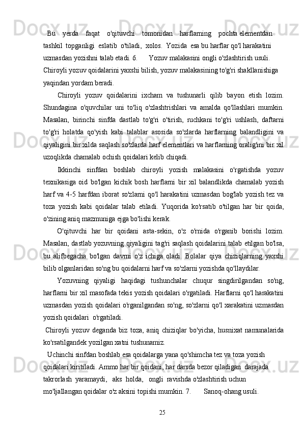 Bu    yerda    faqat    o'qituvchi    tomonidan    harflarning    pochta elementdan  
tashkil  topganligi  eslatib  o'tiladi,  xolos.  Yozida  esa bu harflar qo'l harakatini 
uzmasdan yozishni talab etadi. 6.      Yozuv malakasini ongli o'zlashtirish usuli. 
Chiroyli yozuv qoidalarini yaxshi bilish, yozuv malakasining to'g'ri shakllanishiga 
yaqindan yordam beradi.
Chiroyli   yozuv   qoidalarini   ixcham   va   tushunarli   qilib   bayon   etish   lozim.
Shundagina   o'quvchilar   uni   to'liq   o'zlashtrishlari   va   amalda   qo'llashlari   mumkin.
Masalan,   birinchi   sinfda   dastlab   to'g'ri   o'tirish,   ruchkani   to'g'ri   ushlash,   daftarni
to'g'ri   holatda   qo'yish   kabi   talablar   asosida   so'zlarda   harflarning   balandligini   va
qiyaligini bir xilda saqlash so'zlarda harf elementlari va harflarning oralig'ini bir xil
uzoqlikda chamalab ochish qoidalari kelib chiqadi.
Ikkinchi   sinfdan   boshlab   chiroyli   yozish   malakasini   o'rgatishda   yozuv
texnikasiga   oid   bo'lgan   kichik   bosh   harflarni   bir   xil   balandlikda   chamalab   yozish
harf va 4-5 harfdan iborat so'zlarni  qo'l  harakatini uzmasdan bog'lab yozish tez va
toza   yozish   kabi   qoidalar   talab   etiladi.   Yuqorida   ko'rsatib   o'tilgan   har   bir   qoida,
o'zining aniq mazmuniga ejga bo'lishi kerak.
O'qituvchi   har   bir   qoidani   asta-sekin,   o'z   o'rnida   o'rganib   borishi   lozim.
Masalan, dastlab yozuvning qiyaligini tag'ri saqlash qoidalarini talab etilgan bo'lsa,
bu   alifbegacha   bo'lgan   davrni   o'z   ichiga   oladi.   Bolalar   qiya   chiziqlarning   yaxshi
bilib olganlaridan so'ng bu qoidalarni harf va so'zlarni yozishda qo'llaydilar.
Yozuvning   qiyaligi   haqidagi   tushunchalar   chuqur   singdirilgandan   so'ng,
harflarni bir xil masofada tekis yozish qoidalari o'rgatiladi. Harflarni qo'l harakatini
uzmasdan yozish qoidalari o'rganilgandan so'ng, so'zlarni qo'l xarakatini uzmasdan
yozish qoidalari  o'rgatiladi.
Chiroyli   yozuv   deganda   biz   toza,   aniq   chiziqlar   bo'yicha,   husnixat   namunalarida
ko'rsatilgandek yozilgan xatni tushunamiz.
Uchinchi sinfdan boshlab esa qoidalarga yana qo'shimcha tez va toza yozish 
qoidalari kiritiladi. Ammo har bir qoidani, har darsda bezor qiladigan  darajada  
takrorlash  yaramaydi,   aks  holda,   ongli  ravishda o'zlashtirish uchun 
mo'ljallangan qoidalar o'z aksini topishi mumkin. 7.       Sanoq-ohang usuli.
25