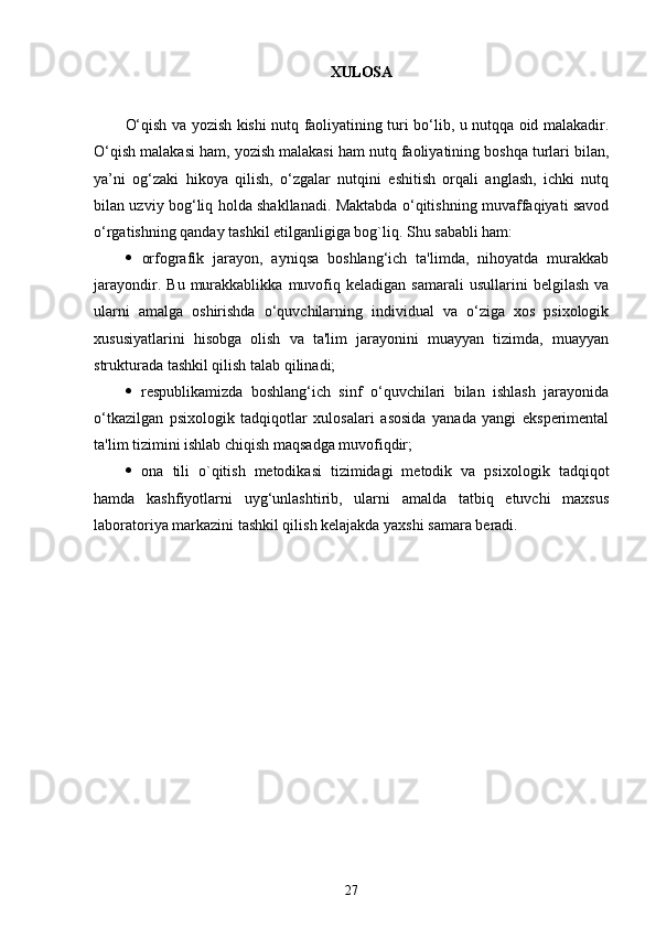 XULOSA 
O‘qish va yozish kishi nutq faoliyatining turi bo‘lib, u nutqqa oid malakadir.
O‘qish malakasi ham, yozish malakasi ham nutq faoliyatining boshqa turlari bilan,
ya’ni   og‘zaki   hikoya   qilish,   o‘zgalar   nutqini   eshitish   orqali   anglash,   ichki   nutq
bilan uzviy bog‘liq holda shakllanadi. Maktabda o‘qitishning muvaffaqiyati savod
o‘rgatishning qanday tashkil etilganligiga bog`liq. Shu sababli ham:
   orfografik   jarayon,   ayniqsa   boshlang‘ich   ta'limda,   nihoyatda   murakkab
jarayondir.   Bu   murakkablikka   muvofiq   kеladigan   samarali   usullarini   bеlgilash   va
ularni   amalga   oshirishda   o‘quvchilarning   individual   va   o‘ziga   xos   psixologik
xususiyatlarini   hisobga   olish   va   ta'lim   jarayonini   muayyan   tizimda,   muayyan
strukturada tashkil qilish talab qilinadi;
   rеspublikamizda   boshlang‘ich   sinf   o‘quvchilari   bilan   ishlash   jarayonida
o‘tkazilgan   psixologik   tadqiqotlar   xulosalari   asosida   yanada   yangi   ekspеrimеntal
ta'lim tizimini ishlab chiqish maqsadga muvofiqdir;
   ona   tili   o`qitish   mеtodikasi   tizimidagi   mеtodik   va   psixo logik   tadqiqot
hamda   kashfiyotlarni   uyg‘unlashtirib,   ularni   amalda   tatbiq   etuvchi   maxsus
laboratoriya markazini tashkil qilish kеlajakda yaxshi samara bеradi.
27 