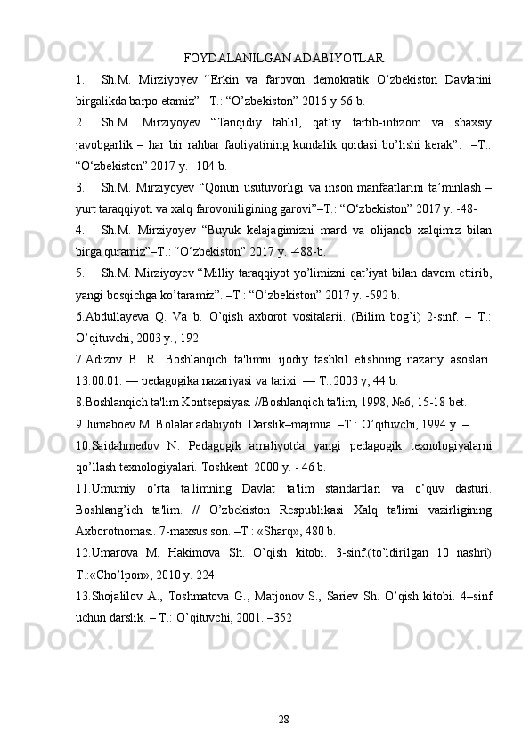 FOYDALANILGAN ADABIYOTLAR
1. Sh.M.   Mirziyoyev   “Erkin   va   farovon   demokratik   O’zbekiston   Davlatini
birgalikda barpo etamiz” –T.: “O’zbekiston” 2016-y 56-b.
2. Sh.M.   Mirziyoyev   “Tanqidiy   tahlil,   qat’iy   tartib-intizom   va   shaxsiy
javobgarlik   –   har   bir   rahbar   faoliyatining   kundalik   qoidasi   bo’lishi   kerak”.     –T.:
“O‘zbekiston” 2017 y. -104-b.
3. Sh.M.   Mirziyoyev   “Qonun   usutuvorligi   va   inson   manfaatlarini   ta’minlash   –
yurt taraqqiyoti va xalq farovoniligining garovi”–T.: “O‘zbekiston” 2017 y. -48-
4. Sh.M.   Mirziyoyev   “Buyuk   kelajagimizni   mard   va   olijanob   xalqimiz   bilan
birga quramiz”–T.: “O‘zbekiston” 2017 y. -488-b.
5. Sh.M. Mirziyoyev “Milliy taraqqiyot yo’limizni qat’iyat bilan davom ettirib,
yangi bosqichga ko’taramiz”. –T.: “O‘zbekiston” 2017 y. -592 b.
6.Abdullayeva   Q.   Va   b.   O’qish   axborot   vositalarii.   (Bilim   bog’i)   2-sinf.   –   T.:
O’qituvchi, 2003 y., 192
7. Adizov   B.   R.   Boshlanqich   ta'limni   ijodiy   tashkil   etishning   nazariy   asoslari.
13.00.01. — pеdagogika nazariyasi va tarixi. — T.:2003 y, 44 b. 
8.Boshlanqich ta'lim Kontsеpsiyasi //Boshlanqich ta'lim, 1998, №6, 15-18 bеt. 
9. Jumaboеv M. Bolalar adabiyoti.  Darslik–majmua. –T.: O’qituvchi, 1994 y. – 
10.Saidahmеdov   N.   Pеdagogik   amaliyotda   yangi   pеdagogik   tеxnologiyalarni
qo’llash tеxnologiyalari.  Toshkеnt: 2000 y. - 46 b. 
11.Umumiy   o’rta   ta'limning   Davlat   ta'lim   standartlari   va   o’quv   dasturi.
Boshlang’ich   ta'lim.   //   O’zbеkiston   Rеspublikasi   Xalq   ta'limi   vazirligining
Axborotnomasi. 7-maxsus son. –T.: «Sharq», 480 b.
12.Umarova   M,   Hakimova   Sh.   O’qish   kitobi.   3-sinf.(to’ldirilgan   10   nashri)
T.:«Cho’lpon», 2010 y. 224 
13. Shojalilov   A.,   Toshmatova   G.,   Matjonov   S.,   Sariеv   Sh.   O’qish   kitobi.   4–sinf
uchun darslik. – T.: O’qituvchi, 2001. –352
28 