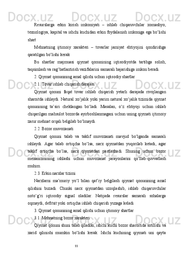 11Resurslarga   erkin   kirish   imkoniyati   –   ishlab   chiqaruvchilar   xomashyo,
texnologiya, kapital va ishchi kuchidan erkin foydalanish imkoniga ega bo‘lishi
shart
Mehnatning   ijtimoiy   xarakteri   –   tovarlar   jamiyat   ehtiyojini   qondirishga
qaratilgan bo‘lishi kerak
Bu   shartlar   majmuasi   qiymat   qonunining   iqtisodiyotda   tartibga   solish,
taqsimlash va rag‘batlantirish vazifalarini samarali bajarishiga imkon beradi.
2. Qiymat qonunining amal qilishi uchun iqtisodiy shartlar
2.1. Tovar ishlab chiqarish darajasi
Qiymat   qonuni   faqat   tovar   ishlab   chiqarish   yetarli   darajada   rivojlangan
sharoitda ishlaydi. Natural xo‘jalik yoki yarim natural xo‘jalik tizimida qiymat
qonunining   ta’siri   cheklangan   bo‘ladi.   Masalan,   o‘z   ehtiyoji   uchun   ishlab
chiqarilgan mahsulot bozorda ayirboshlanmagani uchun uning qiymati ijtimoiy
zarur mehnat orqali belgilab bo‘lmaydi.
2.2. Bozor muvozanati
Qiymat   qonuni   talab   va   taklif   muvozanati   mavjud   bo‘lganda   samarali
ishlaydi.   Agar   talab   ortiqcha   bo‘lsa,   narx   qiymatdan   yuqorilab   ketadi,   agar
taklif   ortiqcha   bo‘lsa,   narx   qiymatdan   pastlashadi.   Shuning   uchun   bozor
mexanizmining   ishlashi   uchun   muvozanat   jarayonlarini   qo‘llab-quvvatlash
muhim.
2.3. Erkin narxlar tizimi
Narxlarni   ma’muriy   yo‘l   bilan   qat’iy   belgilash   qiymat   qonunining   amal
qilishini   buzadi.   Chunki   narx   qiymatdan   uzoqlashib,   ishlab   chiqaruvchilar
noto‘g‘ri   iqtisodiy   signal   oladilar.   Natijada   resurslar   samarali   sohalarga
oqmaydi, defitsit yoki ortiqcha ishlab chiqarish yuzaga keladi
3. Qiymat qonunining amal qilishi uchun ijtimoiy shartlar
3.1. Mehnatning bozor xarakteri
Qiymat qonuni shuni talab qiladiki, ishchi kuchi bozor sharoitida sotilishi va
xarid   qilinishi   mumkin   bo‘lishi   kerak.   Ishchi   kuchining   qiymati   uni   qayta 