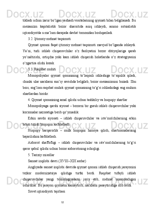 12tiklash uchun zarur bo‘lgan yashash vositalarining qiymati bilan belgilanadi. Bu
mexanizm   kapitalistik   bozor   sharoitida   aniq   ishlaydi,   ammo   sotsialistik
iqtisodiyotda u ma’lum darajada davlat tomonidan boshqariladi.
3.2. Ijtimoiy mehnat taqsimoti
Qiymat qonuni faqat ijtimoiy mehnat taqsimoti mavjud bo‘lganda ishlaydi.
Ya’ni,   turli   ishlab   chiqaruvchilar   o‘z   faoliyatini   bozor   ehtiyojlariga   qarab
yo‘naltirishi,   ortiqcha   yoki   kam   ishlab   chiqarish   holatlarida   o‘z   strategiyasini
o‘zgartira olishi kerak.
3.3. Raqobat muhiti
Monopoliyalar   qiymat   qonunining   to‘laqonli   ishlashiga   to‘sqinlik   qiladi,
chunki ular narxlarni sun’iy ravishda belgilab, bozor mexanizmini buzadi. Shu
bois, sog‘lom raqobat muhiti qiymat qonunining to‘g‘ri ishlashidagi eng muhim
shartlardan biridir.
4. Qiymat qonunining amal qilishi uchun tashkiliy va huquqiy shartlar
Monopoliyaga qarshi siyosat – bozorni bir guruh ishlab chiqaruvchilar yoki
korxonalar nazoratiga berib qo‘ymaslik.
Erkin   savdo   siyosati   –   ishlab   chiqaruvchilar   va   iste’molchilarning   erkin
bitim tuzish huquqini kafolatlash.
Huquqiy   barqarorlik   –   mulk   huquqini   himoya   qilish,   shartnomalarning
bajarilishini kafolatlash.
Axborot   shaffofligi   –   ishlab   chiqaruvchilar   va   iste’molchilarning   to‘g‘ri
qaror qabul qilishi uchun bozor axborotining ochiqligi.
5. Tarixiy misollar
Sanoat inqilobi davri (XVIII–XIX asrlar)
Angliyada sanoat inqilobi davrida qiymat qonuni ishlab chiqarish jarayonini
tezkor   modernizatsiya   qilishga   turtki   berdi.   Raqobat   tufayli   ishlab
chiqaruvchilar   yangi   texnologiyalarni   joriy   etib,   mehnat   unumdorligini
oshirdilar. Bu jarayon qiymatni kamaytirib, narxlarni pasaytirishga olib keldi.
Sovet iqtisodiyoti tajribasi 