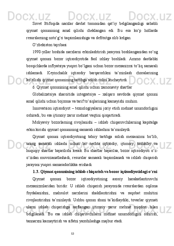 13Sovet   Ittifoqida   narxlar   davlat   tomonidan   qat’iy   belgilanganligi   sababli
qiymat   qonunining   amal   qilishi   cheklangan   edi.   Bu   esa   ko‘p   hollarda
resurslarning noto‘g‘ri taqsimlanishiga va defitsitga olib kelgan.
O‘zbekiston tajribasi
1990-yillar boshida narxlarni erkinlashtirish jarayoni boshlanganidan so‘ng
qiymat   qonuni   bozor   iqtisodiyotida   faol   ishlay   boshladi.   Ammo   dastlabki
bosqichlarda inflyatsiya yuqori bo‘lgani uchun bozor mexanizmi to‘liq samarali
ishlamadi.   Keyinchalik   iqtisodiy   barqarorlikni   ta’minlash   choralarining
ko‘rilishi qiymat qonunining tartibga solish rolini kuchaytirdi.
6. Qiymat qonunining amal qilishi uchun zamonaviy shartlar
Globalizatsiya   sharoitida   integratsiya   –   xalqaro   savdoda   qiymat   qonuni
amal qilishi uchun bojxona va tarif to‘siqlarining kamayishi muhim.
Innovatsion iqtisodiyot – texnologiyalarni joriy etish mehnat unumdorligini
oshiradi, bu esa ijtimoiy zarur mehnat vaqtini qisqartiradi.
Moliyaviy   bozorlarning   rivojlanishi   –   ishlab   chiqaruvchilarning   kapitalga
erkin kirishi qiymat qonunining samarali ishlashini ta’minlaydi.
Qiymat   qonuni   iqtisodiyotning   tabiiy   tartibga   solish   mexanizmi   bo‘lib,
uning   samarali   ishlashi   uchun   bir   nechta   iqtisodiy,   ijtimoiy,   tashkiliy   va
huquqiy shartlar  bajarilishi  kerak. Bu  shartlar  bajarilsa,  bozor  iqtisodiyoti  o‘z-
o‘zidan   muvozanatlashadi,   resurslar   samarali   taqsimlanadi   va   ishlab   chiqarish
jarayoni yuqori samaradorlikka erishadi.
1.3. Qiymat qonunining ishlab chiqarish va bozor iqtisodiyotidagi o‘rni
Qiymat   qonuni   bozor   iqtisodiyotining   asosiy   harakatlantiruvchi
mexanizmlaridan   biridir.   U   ishlab   chiqarish   jarayonida   resurslardan   oqilona
foydalanishni,   mahsulot   narxlarini   shakllantirishni   va   raqobat   muhitini
rivojlantirishni   ta’minlaydi.   Ushbu   qonun  shuni   ta’kidlaydiki,  tovarlar   qiymati
ularni   ishlab   chiqarishga   sarflangan   ijtimoiy   zarur   mehnat   miqdori   bilan
belgilanadi.   Bu   esa   ishlab   chiqaruvchilarni   mehnat   unumdorligini   oshirish,
tannarxni kamaytirish va sifatni yaxshilashga majbur etadi. 