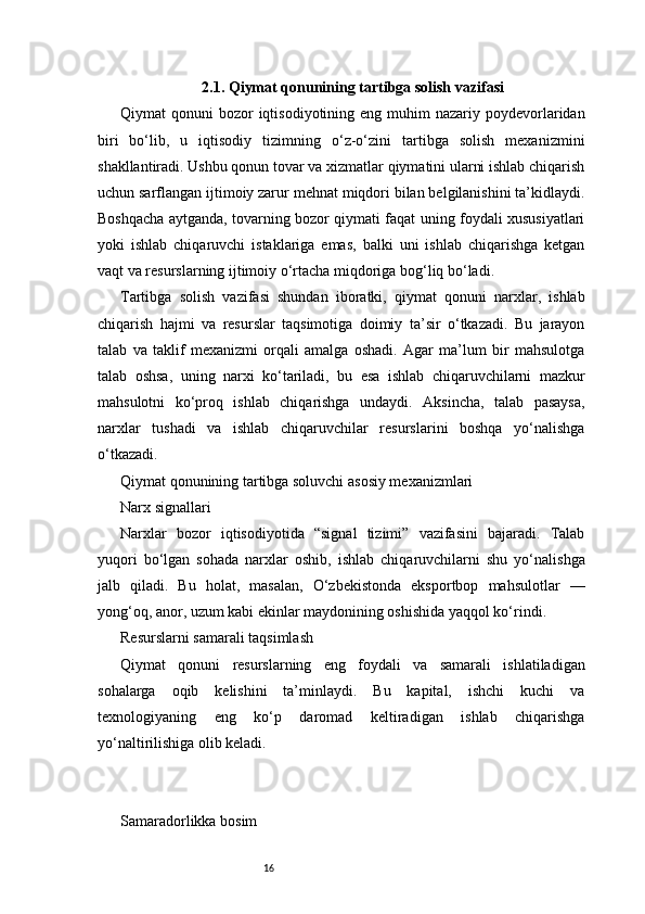 162.1. Qiymat qonunining tartibga solish vazifasi
Qiymat  qonuni   bozor   iqtisodiyotining eng  muhim  nazariy  poydevorlaridan
biri   bo‘lib,   u   iqtisodiy   tizimning   o‘z-o‘zini   tartibga   solish   mexanizmini
shakllantiradi. Ushbu qonun tovar va xizmatlar qiymatini ularni ishlab chiqarish
uchun sarflangan ijtimoiy zarur mehnat miqdori bilan belgilanishini ta’kidlaydi.
Boshqacha aytganda, tovarning bozor qiymati faqat uning foydali xususiyatlari
yoki   ishlab   chiqaruvchi   istaklariga   emas,   balki   uni   ishlab   chiqarishga   ketgan
vaqt va resurslarning ijtimoiy o‘rtacha miqdoriga bog‘liq bo‘ladi.
Tartibga   solish   vazifasi   shundan   iboratki,   qiymat   qonuni   narxlar,   ishlab
chiqarish   hajmi   va   resurslar   taqsimotiga   doimiy   ta’sir   o‘tkazadi.   Bu   jarayon
talab   va   taklif   mexanizmi   orqali   amalga   oshadi.   Agar   ma’lum   bir   mahsulotga
talab   oshsa,   uning   narxi   ko‘tariladi,   bu   esa   ishlab   chiqaruvchilarni   mazkur
mahsulotni   ko‘proq   ishlab   chiqarishga   undaydi.   Aksincha,   talab   pasaysa,
narxlar   tushadi   va   ishlab   chiqaruvchilar   resurslarini   boshqa   yo‘nalishga
o‘tkazadi.
Qiymat qonunining tartibga soluvchi asosiy mexanizmlari
Narx signallari
Narxlar   bozor   iqtisodiyotida   “signal   tizimi”   vazifasini   bajaradi.   Talab
yuqori   bo‘lgan   sohada   narxlar   oshib,   ishlab   chiqaruvchilarni   shu   yo‘nalishga
jalb   qiladi.   Bu   holat,   masalan,   O‘zbekistonda   eksportbop   mahsulotlar   —
yong‘oq, anor, uzum kabi ekinlar maydonining oshishida yaqqol ko‘rindi.
Resurslarni samarali taqsimlash
Qiymat   qonuni   resurslarning   eng   foydali   va   samarali   ishlatiladigan
sohalarga   oqib   kelishini   ta’minlaydi.   Bu   kapital,   ishchi   kuchi   va
texnologiyaning   eng   ko‘p   daromad   keltiradigan   ishlab   chiqarishga
yo‘naltirilishiga olib keladi.
Samaradorlikka bosim
