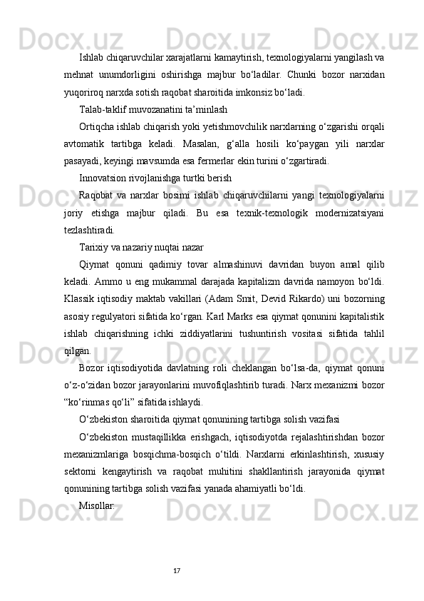 17Ishlab chiqaruvchilar xarajatlarni kamaytirish, texnologiyalarni yangilash va
mehnat   unumdorligini   oshirishga   majbur   bo‘ladilar.   Chunki   bozor   narxidan
yuqoriroq narxda sotish raqobat sharoitida imkonsiz bo‘ladi.
Talab-taklif muvozanatini ta’minlash
Ortiqcha ishlab chiqarish yoki yetishmovchilik narxlarning o‘zgarishi orqali
avtomatik   tartibga   keladi.   Masalan,   g‘alla   hosili   ko‘paygan   yili   narxlar
pasayadi, keyingi mavsumda esa fermerlar ekin turini o‘zgartiradi.
Innovatsion rivojlanishga turtki berish
Raqobat   va   narxlar   bosimi   ishlab   chiqaruvchilarni   yangi   texnologiyalarni
joriy   etishga   majbur   qiladi.   Bu   esa   texnik-texnologik   modernizatsiyani
tezlashtiradi.
Tarixiy va nazariy nuqtai nazar
Qiymat   qonuni   qadimiy   tovar   almashinuvi   davridan   buyon   amal   qilib
keladi.  Ammo   u  eng   mukammal   darajada   kapitalizm   davrida   namoyon   bo‘ldi.
Klassik iqtisodiy maktab vakillari  (Adam  Smit, Devid Rikardo)  uni bozorning
asosiy regulyatori sifatida ko‘rgan. Karl Marks esa qiymat qonunini kapitalistik
ishlab   chiqarishning   ichki   ziddiyatlarini   tushuntirish   vositasi   sifatida   tahlil
qilgan.
Bozor   iqtisodiyotida   davlatning   roli   cheklangan   bo‘lsa-da,   qiymat   qonuni
o‘z-o‘zidan bozor jarayonlarini muvofiqlashtirib turadi. Narx mexanizmi bozor
“ko‘rinmas qo‘li” sifatida ishlaydi.
O‘zbekiston sharoitida qiymat qonunining tartibga solish vazifasi
O‘zbekiston   mustaqillikka   erishgach,   iqtisodiyotda   rejalashtirishdan   bozor
mexanizmlariga   bosqichma-bosqich   o‘tildi.   Narxlarni   erkinlashtirish,   xususiy
sektorni   kengaytirish   va   raqobat   muhitini   shakllantirish   jarayonida   qiymat
qonunining tartibga solish vazifasi yanada ahamiyatli bo‘ldi.
Misollar: 