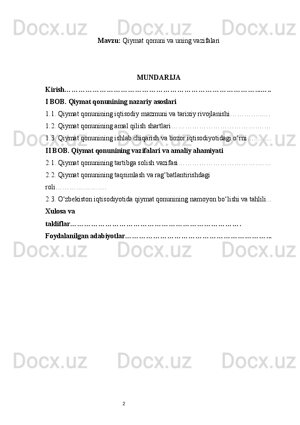 2Mavzu:  Qiymat qonuni va uning vazifalari
MUNDARIJA
Kirish ………………………………………………………………………...…..
I BOB. Qiymat qonunining nazariy asoslari
1.1. Qiymat qonunining iqtisodiy mazmuni va tarixiy rivojlanishi …………..….
1.2. Qiymat qonunining amal qilish shartlari ……………………………….……
1.3. Qiymat qonunining ishlab chiqarish va bozor iqtisodiyotidagi o‘rni ….…….
II BOB. Qiymat qonunining vazifalari va amaliy ahamiyati
2.1. Qiymat qonunining tartibga solish vazifasi …………………………….……
2.2. Qiymat qonunining taqsimlash va rag‘batlantirishdagi 
roli ………………….
2.3. O‘zbekiston iqtisodiyotida qiymat qonunining namoyon bo‘lishi va tahlili ...
Xulosa va 
takliflar ……………………………………………………………….
Foydalanilgan adabiyotlar……………………………………………………... 