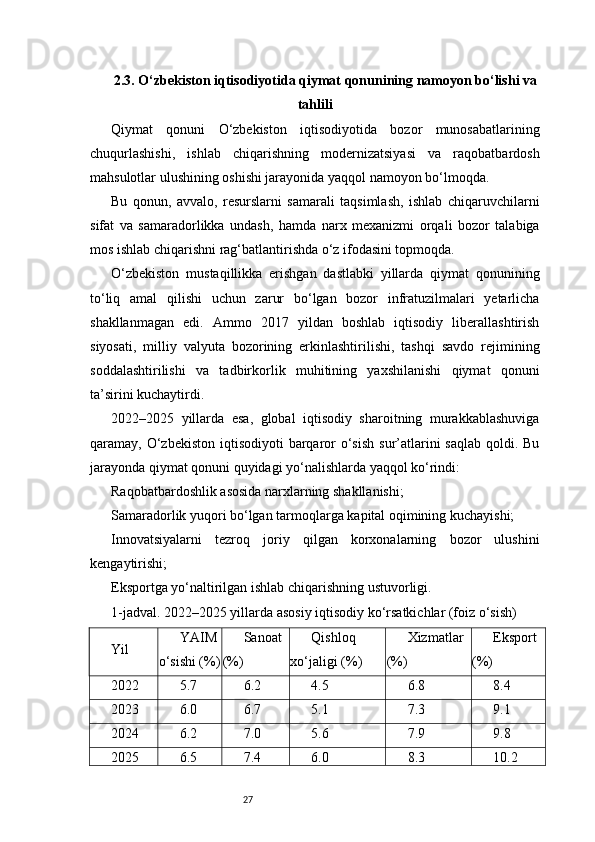 272.3. O‘zbekiston iqtisodiyotida qiymat qonunining namoyon bo‘lishi va
tahlili
Qiymat   qonuni   O‘zbekiston   iqtisodiyotida   bozor   munosabatlarining
chuqurlashishi,   ishlab   chiqarishning   modernizatsiyasi   va   raqobatbardosh
mahsulotlar ulushining oshishi jarayonida yaqqol namoyon bo‘lmoqda.
Bu   qonun,   avvalo,   resurslarni   samarali   taqsimlash,   ishlab   chiqaruvchilarni
sifat   va   samaradorlikka   undash,   hamda   narx   mexanizmi   orqali   bozor   talabiga
mos ishlab chiqarishni rag‘batlantirishda o‘z ifodasini topmoqda.
O‘zbekiston   mustaqillikka   erishgan   dastlabki   yillarda   qiymat   qonunining
to‘liq   amal   qilishi   uchun   zarur   bo‘lgan   bozor   infratuzilmalari   yetarlicha
shakllanmagan   edi.   Ammo   2017   yildan   boshlab   iqtisodiy   liberallashtirish
siyosati,   milliy   valyuta   bozorining   erkinlashtirilishi,   tashqi   savdo   rejimining
soddalashtirilishi   va   tadbirkorlik   muhitining   yaxshilanishi   qiymat   qonuni
ta’sirini kuchaytirdi.
2022–2025   yillarda   esa,   global   iqtisodiy   sharoitning   murakkablashuviga
qaramay, O‘zbekiston  iqtisodiyoti  barqaror  o‘sish  sur’atlarini  saqlab  qoldi. Bu
jarayonda qiymat qonuni quyidagi yo‘nalishlarda yaqqol ko‘rindi:
Raqobatbardoshlik asosida narxlarning shakllanishi;
Samaradorlik yuqori bo‘lgan tarmoqlarga kapital oqimining kuchayishi;
Innovatsiyalarni   tezroq   joriy   qilgan   korxonalarning   bozor   ulushini
kengaytirishi;
Eksportga yo‘naltirilgan ishlab chiqarishning ustuvorligi.
1-jadval. 2022–2025 yillarda asosiy iqtisodiy ko‘rsatkichlar (foiz o‘sish)
Yil YAIM
o‘sishi (%) Sanoat
(%) Qishloq
xo‘jaligi (%) Xizmatlar
(%) Eksport
(%)
2022 5.7 6.2 4.5 6.8 8.4
2023 6.0 6.7 5.1 7.3 9.1
2024 6.2 7.0 5.6 7.9 9.8
2025 6.5 7.4 6.0 8.3 10.2 