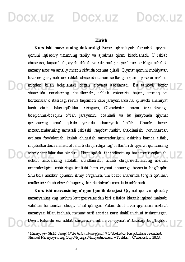 3 Kirish
Kurs   ishi   mavzusining   dolzarbligi   Bozor   iqtisodiyoti   sharoitida   qiymat
qonuni   iqtisodiy   tizimning   tabiiy   va   ajralmas   qismi   hisoblanadi.   U   ishlab
chiqarish,   taqsimlash,   ayirboshlash   va   iste’mol   jarayonlarini   tartibga   solishda
nazariy asos va amaliy mezon sifatida xizmat qiladi. Qiymat qonuni mohiyatan
tovarning qiymati  uni  ishlab  chiqarish  uchun sarflangan ijtimoiy zarur  mehnat
miqdori   bilan   belgilanadi   degan   g‘oyaga   asoslanadi.   Bu   tamoyil   bozor
sharoitida   narxlarning   shakllanishi,   ishlab   chiqarish   hajmi,   tarmoq   va
korxonalar o‘rtasidagi resurs taqsimoti kabi jarayonlarda hal qiluvchi ahamiyat
kasb   etadi.   Mustaqillikka   erishgach,   O‘zbekiston   bozor   iqtisodiyotiga
bosqichma-bosqich   o‘tish   jarayonini   boshladi   va   bu   jarayonda   qiymat
qonunining   amal   qilishi   yanada   ahamiyatli   bo‘ldi.   Chunki   bozor
mexanizmlarining   samarali   ishlashi,   raqobat   muhiti   shakllanishi,   resurslardan
oqilona   foydalanish,   ishlab   chiqarish   samaradorligini   oshirish   hamda   sifatli,
raqobatbardosh mahsulot ishlab chiqarishga rag‘batlantirish qiymat qonunining
asosiy vazifalaridan biridir 1
.     Shuningdek, iqtisodiyotning barqaror rivojlanishi
uchun   narxlarning   adolatli   shakllanishi,   ishlab   chiqaruvchilarning   mehnat
unumdorligini   oshirishga   intilishi   ham   qiymat   qonuniga   bevosita   bog‘liqdir.
Shu bois mazkur qonunni ilmiy o‘rganish, uni bozor sharoitida to‘g‘ri qo‘llash
usullarini ishlab chiqish bugungi kunda dolzarb masala hisoblanadi.
Kurs   ishi   mavzusining   o‘rganilganlik   darajasi   Qiymat   qonuni   iqtisodiy
nazariyaning eng muhim kategoriyalaridan biri sifatida klassik iqtisod maktabi
vakillari tomonidan chuqur tahlil qilingan. Adam Smit tovar qiymatini mehnat
nazariyasi bilan izohlab, mehnat sarfi asosida narx shakllanishini  tushuntirgan.
Devid  Rikardo   esa   ishlab   chiqarish   omillari   va   qiymat   o‘rtasidagi   bog‘liqlikni
1
  Mirziyoyev Sh.M.  Yangi O‘zbekiston strategiyasi  // O‘zbekiston Respublikasi Prezidenti 
Shavkat Mirziyoyevning Oliy Majlisga Murojaatnomasi. – Toshkent: O‘zbekiston, 2023. 