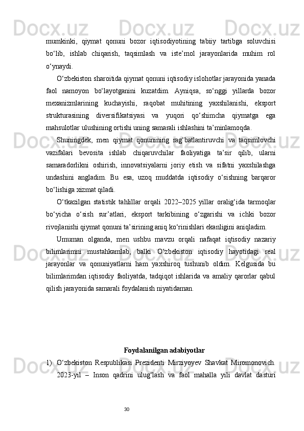 30mumkinki,   qiymat   qonuni   bozor   iqtisodiyotining   tabiiy   tartibga   soluvchisi
bo‘lib,   ishlab   chiqarish,   taqsimlash   va   iste’mol   jarayonlarida   muhim   rol
o‘ynaydi.
O‘zbekiston sharoitida qiymat qonuni iqtisodiy islohotlar jarayonida yanada
faol   namoyon   bo‘layotganini   kuzatdim.   Ayniqsa,   so‘nggi   yillarda   bozor
mexanizmlarining   kuchayishi,   raqobat   muhitining   yaxshilanishi,   eksport
strukturasining   diversifikatsiyasi   va   yuqori   qo‘shimcha   qiymatga   ega
mahsulotlar ulushining ortishi uning samarali ishlashini ta’minlamoqda.
Shuningdek,   men   qiymat   qonunining   rag‘batlantiruvchi   va   taqsimlovchi
vazifalari   bevosita   ishlab   chiqaruvchilar   faoliyatiga   ta’sir   qilib,   ularni
samaradorlikni   oshirish,   innovatsiyalarni   joriy   etish   va   sifatni   yaxshilashga
undashini   angladim.   Bu   esa,   uzoq   muddatda   iqtisodiy   o‘sishning   barqaror
bo‘lishiga xizmat qiladi.
O‘tkazilgan   statistik   tahlillar   orqali   2022–2025   yillar   oralig‘ida   tarmoqlar
bo‘yicha   o‘sish   sur’atlari,   eksport   tarkibining   o‘zgarishi   va   ichki   bozor
rivojlanishi qiymat qonuni ta’sirining aniq ko‘rinishlari ekanligini aniqladim.
Umuman   olganda,   men   ushbu   mavzu   orqali   nafaqat   iqtisodiy   nazariy
bilimlarimni   mustahkamlab,   balki   O‘zbekiston   iqtisodiy   hayotidagi   real
jarayonlar   va   qonuniyatlarni   ham   yaxshiroq   tushunib   oldim.   Kelgusida   bu
bilimlarimdan   iqtisodiy   faoliyatda,   tadqiqot   ishlarida   va   amaliy   qarorlar   qabul
qilish jarayonida samarali foydalanish niyatidaman.
Foydalanilgan adabiyotlar
1) O‘zbekiston   Respublikasi   Prezidenti   Mirziyoyev   Shavkat   Miromonovich.
2023-yil   –   Inson   qadrini   ulug‘lash   va   faol   mahalla   yili   davlat   dasturi 