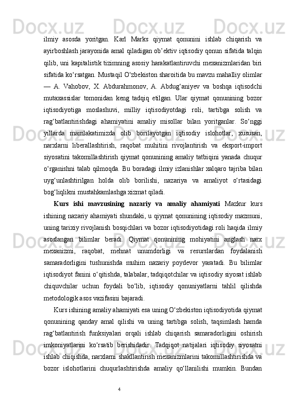 4ilmiy   asosda   yoritgan.   Karl   Marks   qiymat   qonunini   ishlab   chiqarish   va
ayirboshlash jarayonida amal qiladigan ob’ektiv iqtisodiy qonun sifatida talqin
qilib, uni kapitalistik tizimning asosiy harakatlantiruvchi mexanizmlaridan biri
sifatida ko‘rsatgan. Mustaqil O‘zbekiston sharoitida bu mavzu mahalliy olimlar
—   A.   Vahobov,   X.   Abdurahmonov,   A.   Abdug‘aniyev   va   boshqa   iqtisodchi
mutaxassislar   tomonidan   keng   tadqiq   etilgan.   Ular   qiymat   qonunining   bozor
iqtisodiyotiga   moslashuvi,   milliy   iqtisodiyotdagi   roli,   tartibga   solish   va
rag‘batlantirishdagi   ahamiyatini   amaliy   misollar   bilan   yoritganlar.   So‘nggi
yillarda   mamlakatimizda   olib   borilayotgan   iqtisodiy   islohotlar,   xususan,
narxlarni   liberallashtirish,   raqobat   muhitini   rivojlantirish   va   eksport-import
siyosatini   takomillashtirish   qiymat   qonunining   amaliy   tatbiqini   yanada   chuqur
o‘rganishni  talab qilmoqda. Bu boradagi ilmiy izlanishlar  xalqaro tajriba bilan
uyg‘unlashtirilgan   holda   olib   borilishi,   nazariya   va   amaliyot   o‘rtasidagi
bog‘liqlikni mustahkamlashga xizmat qiladi.
Kurs   ishi   mavzusining   nazariy   va   amaliy   ahamiyati   Mazkur   kurs
ishining  nazariy  ahamiyati  shundaki,   u  qiymat   qonunining  iqtisodiy   mazmuni,
uning tarixiy rivojlanish bosqichlari va bozor iqtisodiyotidagi roli haqida ilmiy
asoslangan   bilimlar   beradi.   Qiymat   qonunining   mohiyatini   anglash   narx
mexanizmi,   raqobat,   mehnat   unumdorligi   va   resurslardan   foydalanish
samaradorligini   tushunishda   muhim   nazariy   poydevor   yaratadi.   Bu   bilimlar
iqtisodiyot fanini o‘qitishda, talabalar, tadqiqotchilar va iqtisodiy siyosat ishlab
chiquvchilar   uchun   foydali   bo‘lib,   iqtisodiy   qonuniyatlarni   tahlil   qilishda
metodologik asos vazifasini bajaradi.
Kurs ishining amaliy ahamiyati esa uning O‘zbekiston iqtisodiyotida qiymat
qonunining   qanday   amal   qilishi   va   uning   tartibga   solish,   taqsimlash   hamda
rag‘batlantirish   funksiyalari   orqali   ishlab   chiqarish   samaradorligini   oshirish
imkoniyatlarini   ko‘rsatib   berishidadir.   Tadqiqot   natijalari   iqtisodiy   siyosatni
ishlab chiqishda, narxlarni shakllantirish mexanizmlarini takomillashtirishda va
bozor   islohotlarini   chuqurlashtirishda   amaliy   qo‘llanilishi   mumkin.   Bundan 