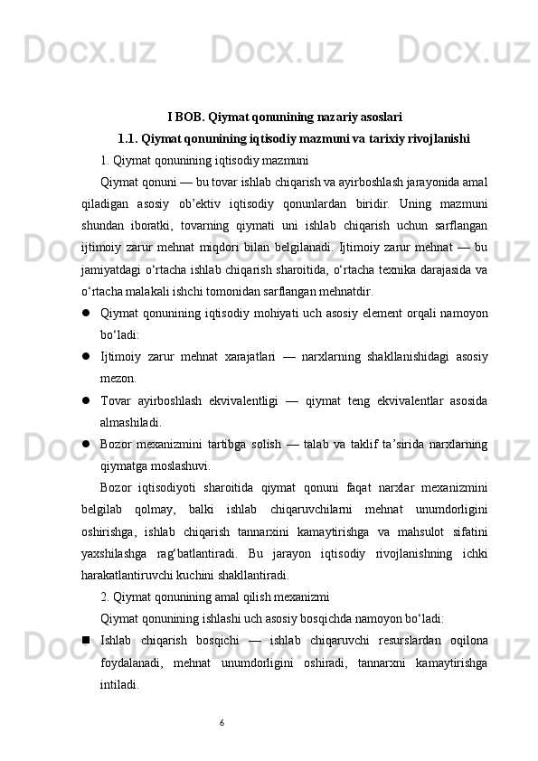 6I BOB. Qiymat qonunining nazariy asoslari
1.1. Qiymat qonunining iqtisodiy mazmuni va tarixiy rivojlanishi
1. Qiymat qonunining iqtisodiy mazmuni
Qiymat qonuni — bu tovar ishlab chiqarish va ayirboshlash jarayonida amal
qiladigan   asosiy   ob’ektiv   iqtisodiy   qonunlardan   biridir.   Uning   mazmuni
shundan   iboratki,   tovarning   qiymati   uni   ishlab   chiqarish   uchun   sarflangan
ijtimoiy   zarur   mehnat   miqdori   bilan   belgilanadi.   Ijtimoiy   zarur   mehnat   —   bu
jamiyatdagi o‘rtacha ishlab chiqarish sharoitida, o‘rtacha texnika darajasida va
o‘rtacha malakali ishchi tomonidan sarflangan mehnatdir.
 Qiymat   qonunining  iqtisodiy   mohiyati   uch  asosiy   element  orqali   namoyon
bo‘ladi:
 Ijtimoiy   zarur   mehnat   xarajatlari   —   narxlarning   shakllanishidagi   asosiy
mezon.
 Tovar   ayirboshlash   ekvivalentligi   —   qiymat   teng   ekvivalentlar   asosida
almashiladi.
 Bozor   mexanizmini   tartibga   solish   —   talab   va   taklif   ta’sirida   narxlarning
qiymatga moslashuvi.
Bozor   iqtisodiyoti   sharoitida   qiymat   qonuni   faqat   narxlar   mexanizmini
belgilab   qolmay,   balki   ishlab   chiqaruvchilarni   mehnat   unumdorligini
oshirishga,   ishlab   chiqarish   tannarxini   kamaytirishga   va   mahsulot   sifatini
yaxshilashga   rag‘batlantiradi.   Bu   jarayon   iqtisodiy   rivojlanishning   ichki
harakatlantiruvchi kuchini shakllantiradi.
2. Qiymat qonunining amal qilish mexanizmi
Qiymat qonunining ishlashi uch asosiy bosqichda namoyon bo‘ladi:
 Ishlab   chiqarish   bosqichi   —   ishlab   chiqaruvchi   resurslardan   oqilona
foydalanadi,   mehnat   unumdorligini   oshiradi,   tannarxni   kamaytirishga
intiladi. 