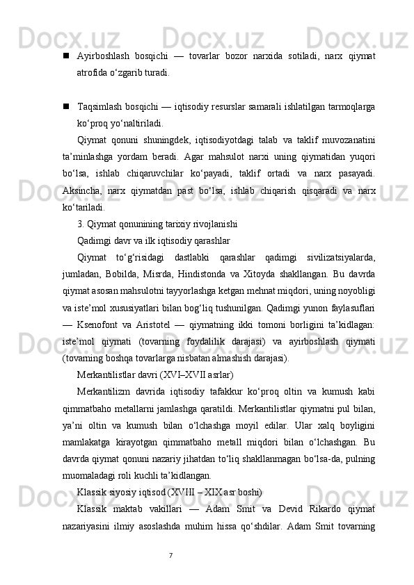 7 Ayirboshlash   bosqichi   —   tovarlar   bozor   narxida   sotiladi,   narx   qiymat
atrofida o‘zgarib turadi.
 Taqsimlash bosqichi — iqtisodiy resurslar samarali ishlatilgan tarmoqlarga
ko‘proq yo‘naltiriladi.
Qiymat   qonuni   shuningdek,   iqtisodiyotdagi   talab   va   taklif   muvozanatini
ta’minlashga   yordam   beradi.   Agar   mahsulot   narxi   uning   qiymatidan   yuqori
bo‘lsa,   ishlab   chiqaruvchilar   ko‘payadi,   taklif   ortadi   va   narx   pasayadi.
Aksincha,   narx   qiymatdan   past   bo‘lsa,   ishlab   chiqarish   qisqaradi   va   narx
ko‘tariladi.
3. Qiymat qonunining tarixiy rivojlanishi
Qadimgi davr va ilk iqtisodiy qarashlar
Qiymat   to‘g‘risidagi   dastlabki   qarashlar   qadimgi   sivilizatsiyalarda,
jumladan,   Bobilda,   Misrda,   Hindistonda   va   Xitoyda   shakllangan.   Bu   davrda
qiymat asosan mahsulotni tayyorlashga ketgan mehnat miqdori, uning noyobligi
va iste’mol xususiyatlari bilan bog‘liq tushunilgan. Qadimgi yunon faylasuflari
—   Ksenofont   va   Aristotel   —   qiymatning   ikki   tomoni   borligini   ta’kidlagan:
iste’mol   qiymati   (tovarning   foydalilik   darajasi)   va   ayirboshlash   qiymati
(tovarning boshqa tovarlarga nisbatan almashish darajasi).
Merkantilistlar davri (XVI–XVII asrlar)
Merkantilizm   davrida   iqtisodiy   tafakkur   ko‘proq   oltin   va   kumush   kabi
qimmatbaho metallarni jamlashga  qaratildi. Merkantilistlar qiymatni  pul bilan,
ya’ni   oltin   va   kumush   bilan   o‘lchashga   moyil   edilar.   Ular   xalq   boyligini
mamlakatga   kirayotgan   qimmatbaho   metall   miqdori   bilan   o‘lchashgan.   Bu
davrda qiymat qonuni nazariy jihatdan to‘liq shakllanmagan bo‘lsa-da, pulning
muomaladagi roli kuchli ta’kidlangan.
Klassik siyosiy iqtisod (XVIII – XIX asr boshi)
Klassik   maktab   vakillari   —   Adam   Smit   va   Devid   Rikardo   qiymat
nazariyasini   ilmiy   asoslashda   muhim   hissa   qo‘shdilar.   Adam   Smit   tovarning 