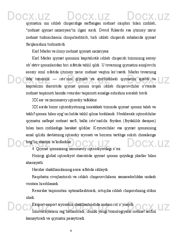 8qiymatini   uni   ishlab   chiqarishga   sarflangan   mehnat   miqdori   bilan   izohlab,
"mehnat   qiymat   nazariyasi"ni   ilgari   surdi.   Devid   Rikardo   esa   ijtimoiy   zarur
mehnat   tushunchasini   chuqurlashtirib,   turli   ishlab   chiqarish   sohalarida   qiymat
farqlanishini tushuntirdi.
Karl Marks va ilmiy mehnat qiymati nazariyasi
Karl   Marks  qiymat  qonunini  kapitalistik  ishlab   chiqarish  tizimining  asosiy
ob’ektiv qonunlaridan biri sifatida tahlil qildi. U tovarning qiymatini aniqlovchi
asosiy   omil   sifatida   ijtimoiy   zarur   mehnat   vaqtini   ko‘rsatdi.   Marks   tovarning
ikki   tomonini   —   iste’mol   qiymati   va   ayirboshlash   qiymatini   ajratdi   va
kapitalizm   sharoitida   qiymat   qonuni   orqali   ishlab   chiqaruvchilar   o‘rtasida
mehnat taqsimoti hamda resurslar taqsimoti amalga oshishini asoslab berdi.
XX asr va zamonaviy iqtisodiy tafakkur
XX asrda bozor iqtisodiyotining murakkab tizimida qiymat qonuni talab va
taklif qonuni bilan uyg‘un holda tahlil qilina boshlandi. Neoklassik iqtisodchilar
qiymatni   nafaqat   mehnat   sarfi,   balki   iste’molchi   foydasi   (foydalilik   darajasi)
bilan   ham   izohlashga   harakat   qildilar.   Keyneschilar   esa   qiymat   qonunining
amal qilishi davlatning iqtisodiy siyosati  va bozorni tartibga solish choralariga
bog‘liq ekanini ta’kidladilar.
4. Qiymat qonunining zamonaviy iqtisodiyotdagi o‘rni
Hozirgi   global   iqtisodiyot   sharoitida   qiymat   qonuni   quyidagi   jihatlar   bilan
ahamiyatli:
Narxlar shakllanishining asosi sifatida ishlaydi.
Raqobatni   rivojlantirish   va   ishlab   chiqaruvchilarni   samaradorlikka   undash
vositasi hisoblanadi.
Resurslar taqsimotini optimallashtiradi, ortiqcha ishlab chiqarishning oldini
oladi.
Eksport-import siyosatini shakllantirishda muhim rol o‘ynaydi.
Innovatsiyalarni rag‘batlantiradi, chunki yangi texnologiyalar mehnat sarfini
kamaytiradi va qiymatni pasaytiradi. 