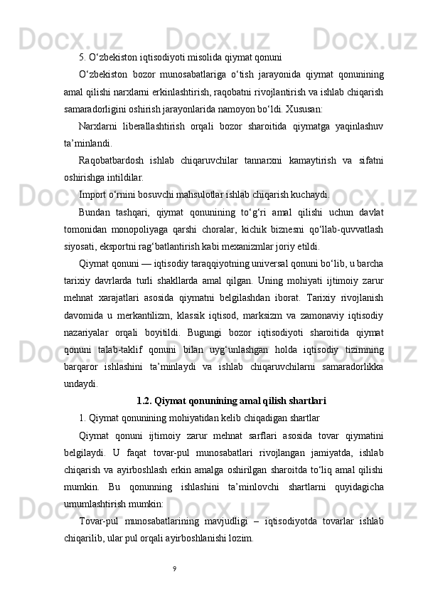 95. O‘zbekiston iqtisodiyoti misolida qiymat qonuni
O‘zbekiston   bozor   munosabatlariga   o‘tish   jarayonida   qiymat   qonunining
amal qilishi narxlarni erkinlashtirish, raqobatni rivojlantirish va ishlab chiqarish
samaradorligini oshirish jarayonlarida namoyon bo‘ldi. Xususan:
Narxlarni   liberallashtirish   orqali   bozor   sharoitida   qiymatga   yaqinlashuv
ta’minlandi.
Raqobatbardosh   ishlab   chiqaruvchilar   tannarxni   kamaytirish   va   sifatni
oshirishga intildilar.
Import o‘rnini bosuvchi mahsulotlar ishlab chiqarish kuchaydi.
Bundan   tashqari,   qiymat   qonunining   to‘g‘ri   amal   qilishi   uchun   davlat
tomonidan   monopoliyaga   qarshi   choralar,   kichik   biznesni   qo‘llab-quvvatlash
siyosati, eksportni rag‘batlantirish kabi mexanizmlar joriy etildi.
Qiymat qonuni — iqtisodiy taraqqiyotning universal qonuni bo‘lib, u barcha
tarixiy   davrlarda   turli   shakllarda   amal   qilgan.   Uning   mohiyati   ijtimoiy   zarur
mehnat   xarajatlari   asosida   qiymatni   belgilashdan   iborat.   Tarixiy   rivojlanish
davomida   u   merkantilizm,   klassik   iqtisod,   marksizm   va   zamonaviy   iqtisodiy
nazariyalar   orqali   boyitildi.   Bugungi   bozor   iqtisodiyoti   sharoitida   qiymat
qonuni   talab-taklif   qonuni   bilan   uyg‘unlashgan   holda   iqtisodiy   tizimning
barqaror   ishlashini   ta’minlaydi   va   ishlab   chiqaruvchilarni   samaradorlikka
undaydi.
1.2. Qiymat qonunining amal qilish shartlari
1. Qiymat qonunining mohiyatidan kelib chiqadigan shartlar
Qiymat   qonuni   ijtimoiy   zarur   mehnat   sarflari   asosida   tovar   qiymatini
belgilaydi.   U   faqat   tovar-pul   munosabatlari   rivojlangan   jamiyatda,   ishlab
chiqarish   va  ayirboshlash   erkin   amalga  oshirilgan   sharoitda   to‘liq   amal   qilishi
mumkin.   Bu   qonunning   ishlashini   ta’minlovchi   shartlarni   quyidagicha
umumlashtirish mumkin:
Tovar-pul   munosabatlarining   mavjudligi   –   iqtisodiyotda   tovarlar   ishlab
chiqarilib, ular pul orqali ayirboshlanishi lozim. 